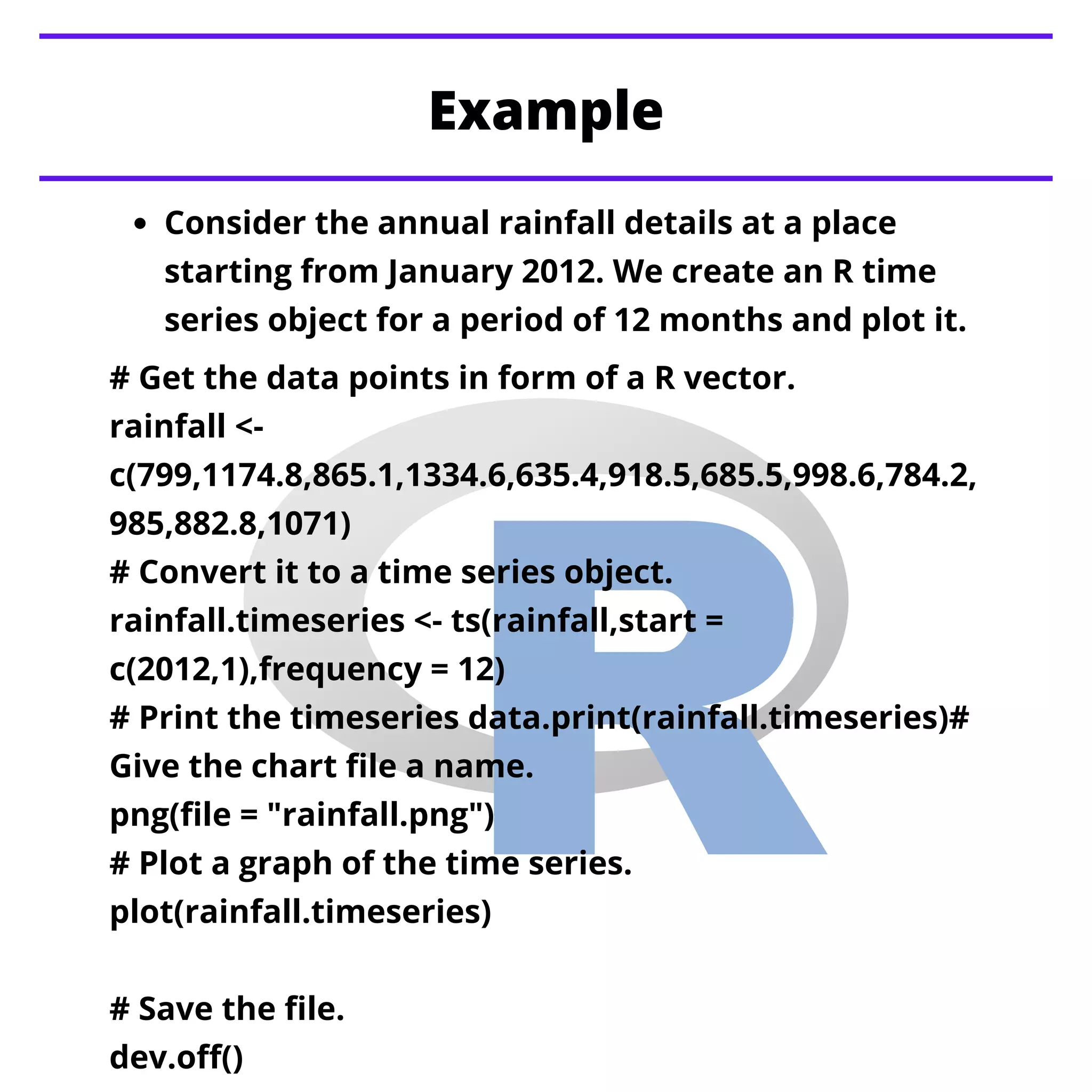 Example
Consider the annual rainfall details at a place
starting from January 2012. We create an R time
series object for a period of 12 months and plot it.
# Get the data points in form of a R vector.
rainfall <-
c(799,1174.8,865.1,1334.6,635.4,918.5,685.5,998.6,784.2,
985,882.8,1071)
# Convert it to a time series object.
rainfall.timeseries <- ts(rainfall,start =
c(2012,1),frequency = 12)
# Print the timeseries data.print(rainfall.timeseries)#
Give the chart file a name.
png(file = "rainfall.png")
# Plot a graph of the time series.
plot(rainfall.timeseries)
# Save the file.
dev.off()
 