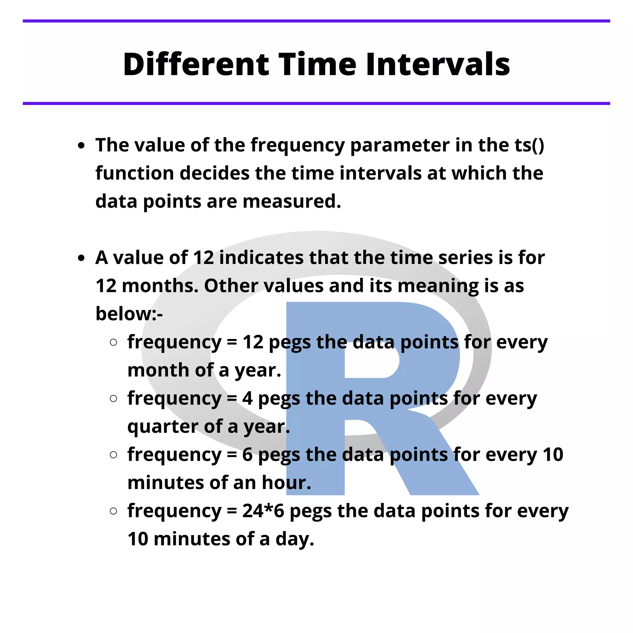 Different Time Intervals
The value of the frequency parameter in the ts()
function decides the time intervals at which the
data points are measured.
A value of 12 indicates that the time series is for
12 months. Other values and its meaning is as
below:-
frequency = 12 pegs the data points for every
month of a year.
frequency = 4 pegs the data points for every
quarter of a year.
frequency = 6 pegs the data points for every 10
minutes of an hour.
frequency = 24*6 pegs the data points for every
10 minutes of a day.
 