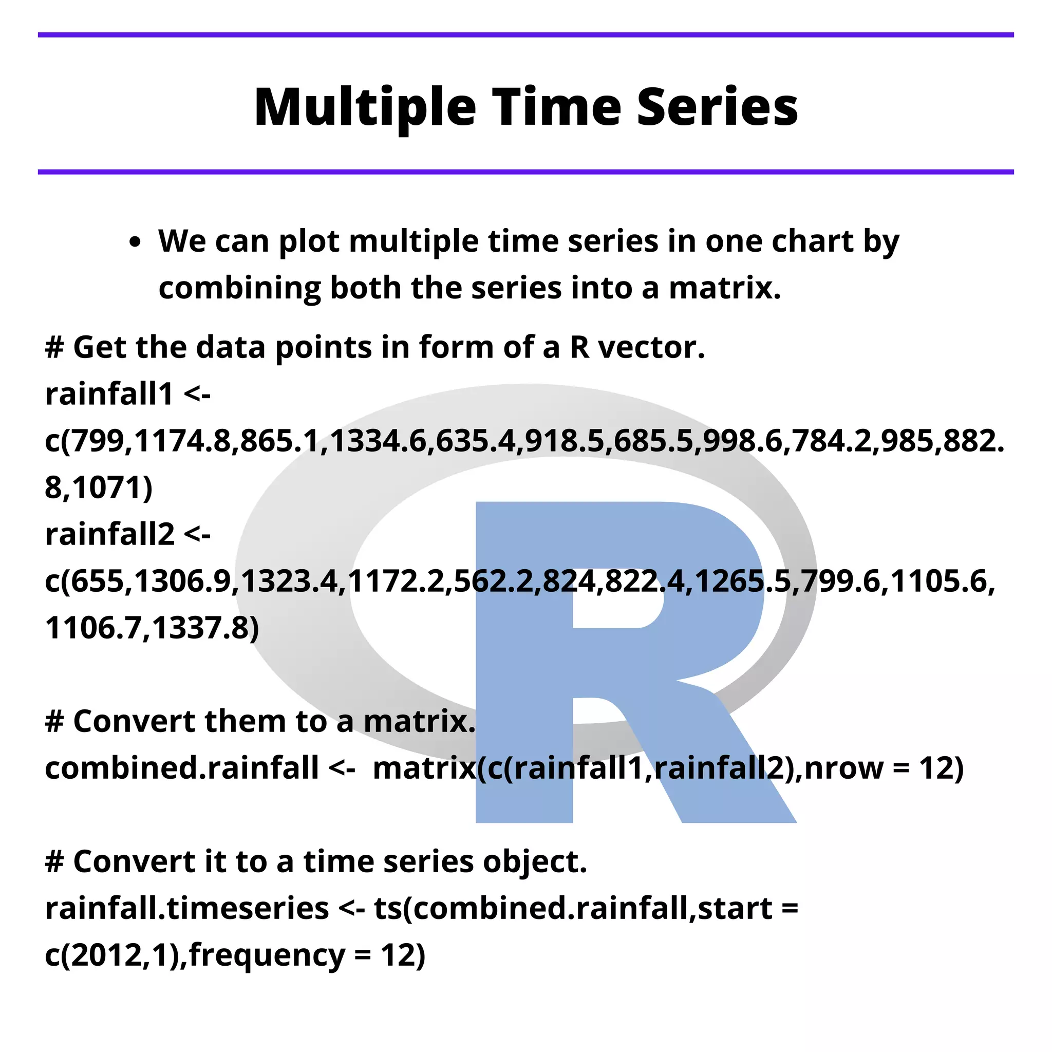 Multiple Time Series
We can plot multiple time series in one chart by
combining both the series into a matrix.
# Get the data points in form of a R vector.
rainfall1 <-
c(799,1174.8,865.1,1334.6,635.4,918.5,685.5,998.6,784.2,985,882.
8,1071)
rainfall2 <-
c(655,1306.9,1323.4,1172.2,562.2,824,822.4,1265.5,799.6,1105.6,
1106.7,1337.8)
# Convert them to a matrix.
combined.rainfall <- matrix(c(rainfall1,rainfall2),nrow = 12)
# Convert it to a time series object.
rainfall.timeseries <- ts(combined.rainfall,start =
c(2012,1),frequency = 12)
 