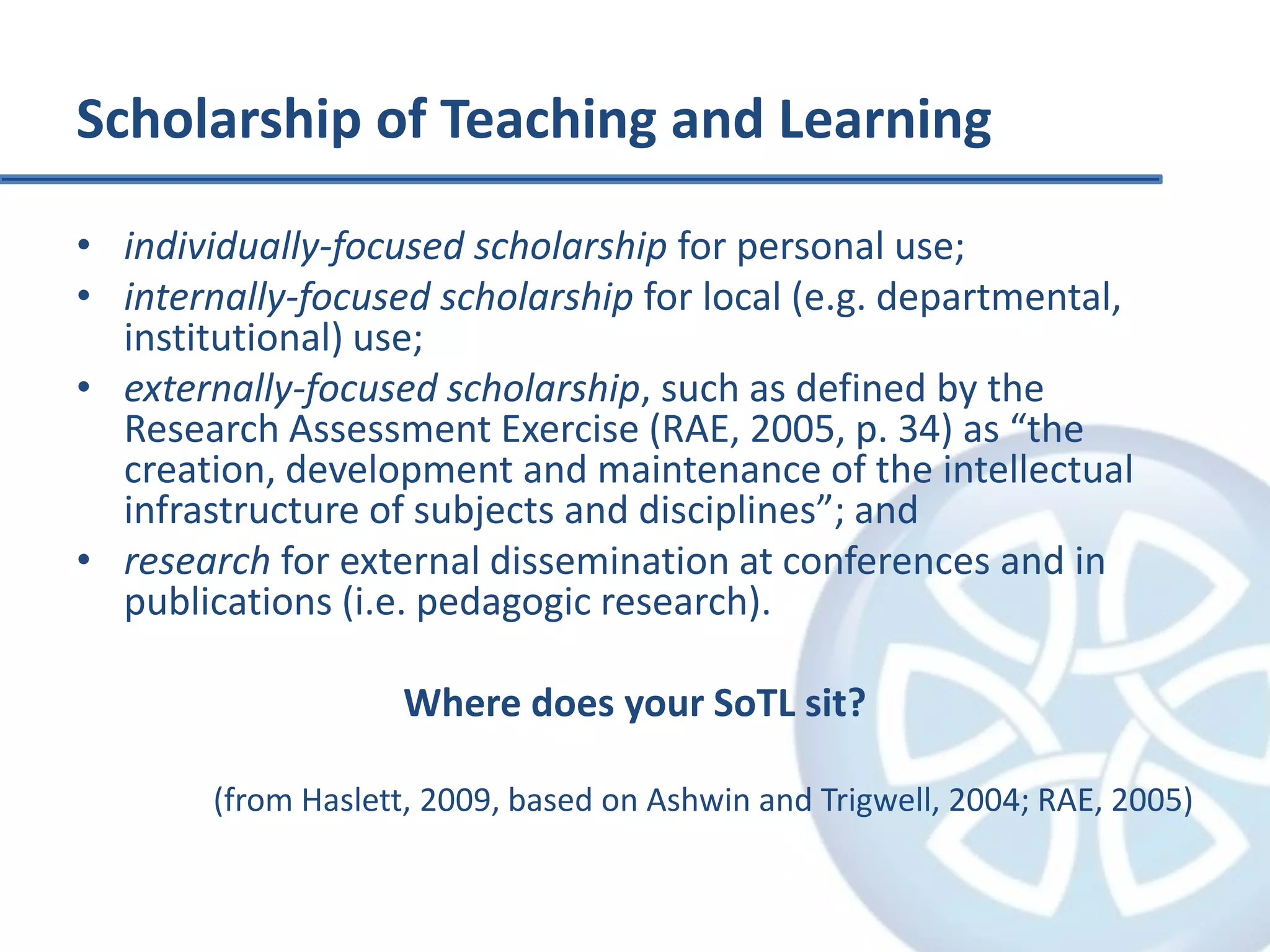 Scholarship of Teaching and Learningindividually-focused scholarship for personal use;internally-focused scholarship for local (e.g. departmental, institutional) use;externally-focused scholarship, such as defined by the Research Assessment Exercise (RAE, 2005, p. 34) as “the creation, development and maintenance of the intellectual infrastructure of subjects and disciplines”; andresearch for external dissemination at conferences and in publications (i.e. pedagogic research).Where does your SoTL sit?(from Haslett, 2009, based on Ashwin and Trigwell, 2004; RAE, 2005)
