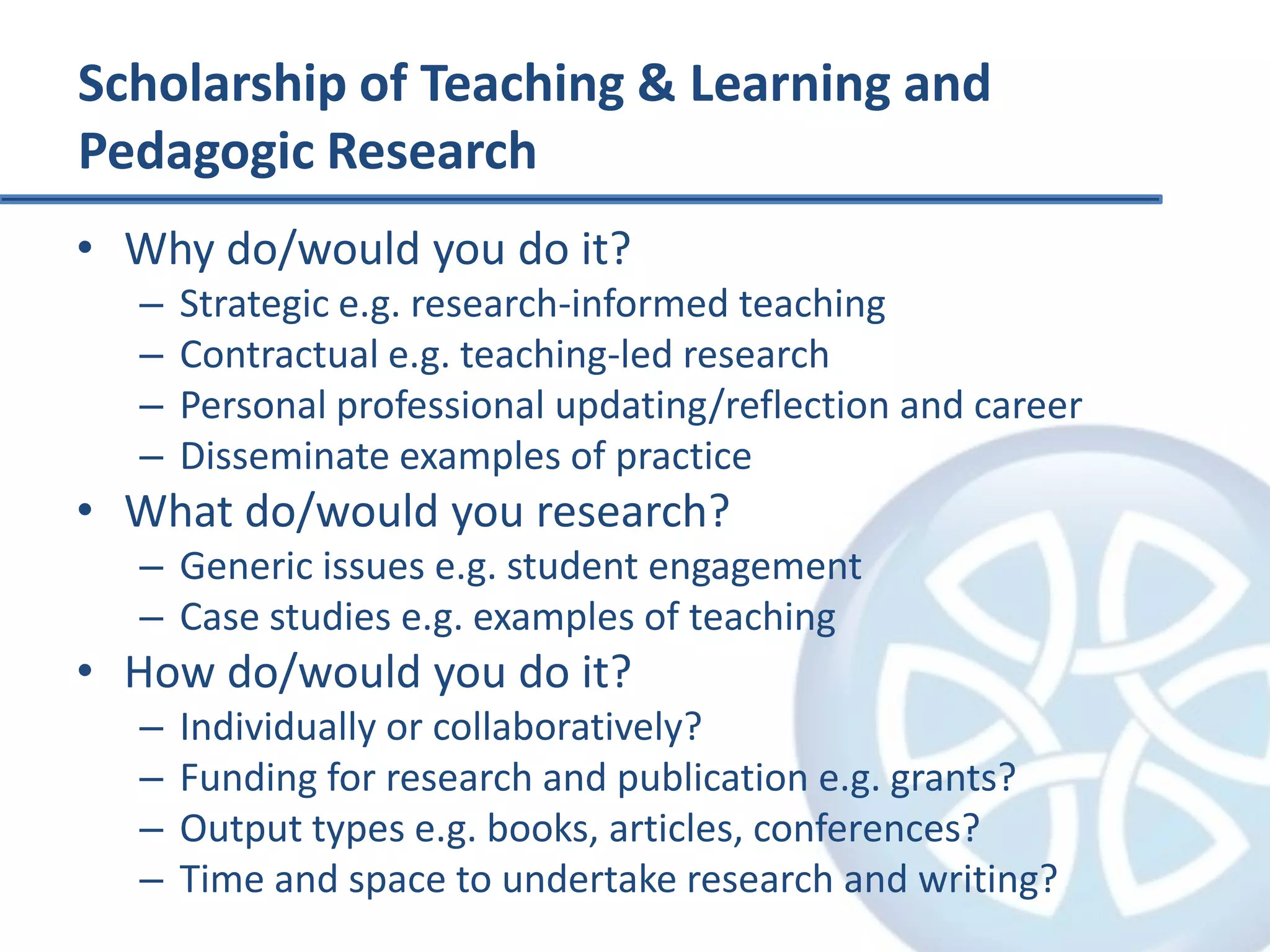 Scholarship of Teaching & Learning and Pedagogic ResearchWhy do/would you do it?Strategic e.g. research-informed teachingContractual e.g. teaching-led researchPersonal professional updating/reflection and careerDisseminate examples of practiceWhat do/would you research?Generic issues e.g. student engagementCase studies e.g. examples of teachingHow do/would you do it?Individually or collaboratively?Funding for research and publication e.g. grants?Output types e.g. books, articles, conferences?Time and space to undertake research and writing?
