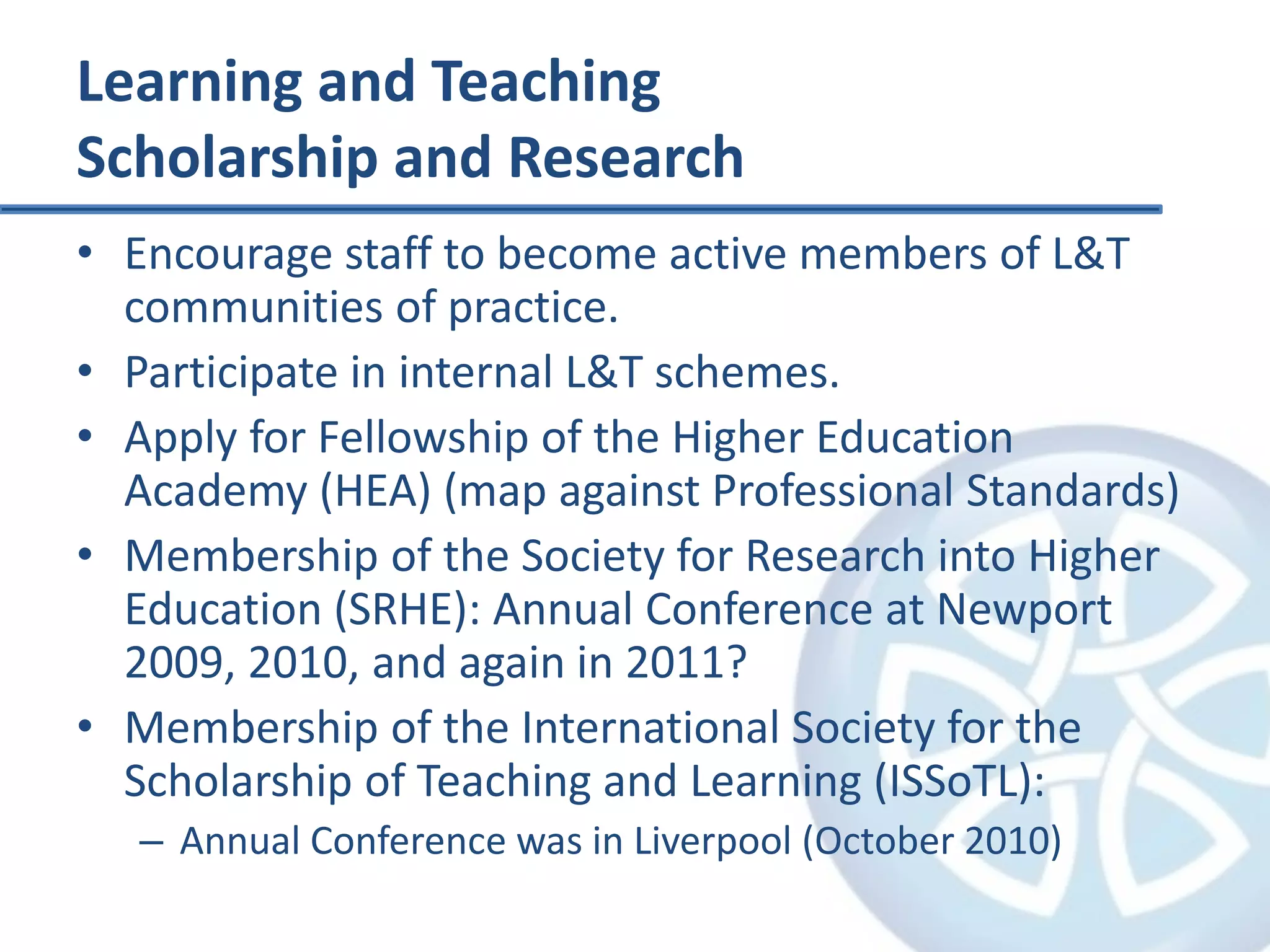 Learning and TeachingScholarship and ResearchEncourage staff to become active members of L&T communities of practice.Participate in internal L&T schemes.Apply for Fellowship of the Higher Education Academy (HEA) (map against Professional Standards)Membership of the Society for Research into Higher Education (SRHE): Annual Conference at Newport 2009, 2010, and again in 2011?Membership of the International Society for the Scholarship of Teaching and Learning (ISSoTL):Annual Conference was in Liverpool (October 2010)