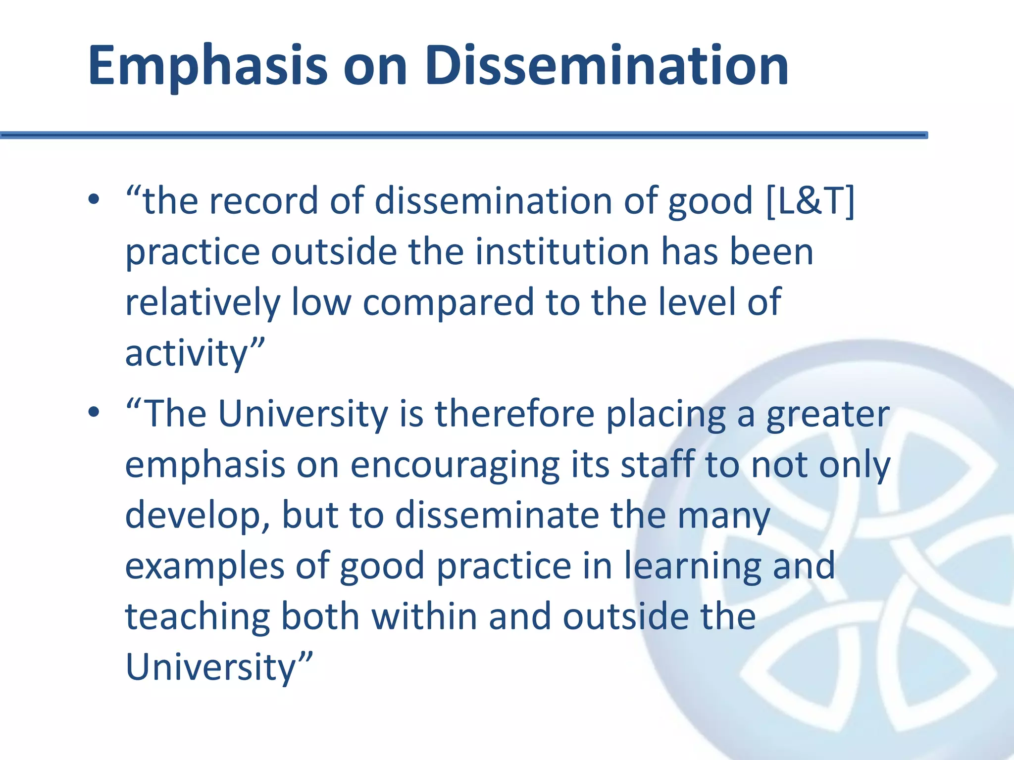 Emphasis on Dissemination“the record of dissemination of good [L&T] practice outside the institution has been relatively low compared to the level of activity”“The University is therefore placing a greater emphasis on encouraging its staff to not only develop, but to disseminate the many examples of good practice in learning and teaching both within and outside the University”