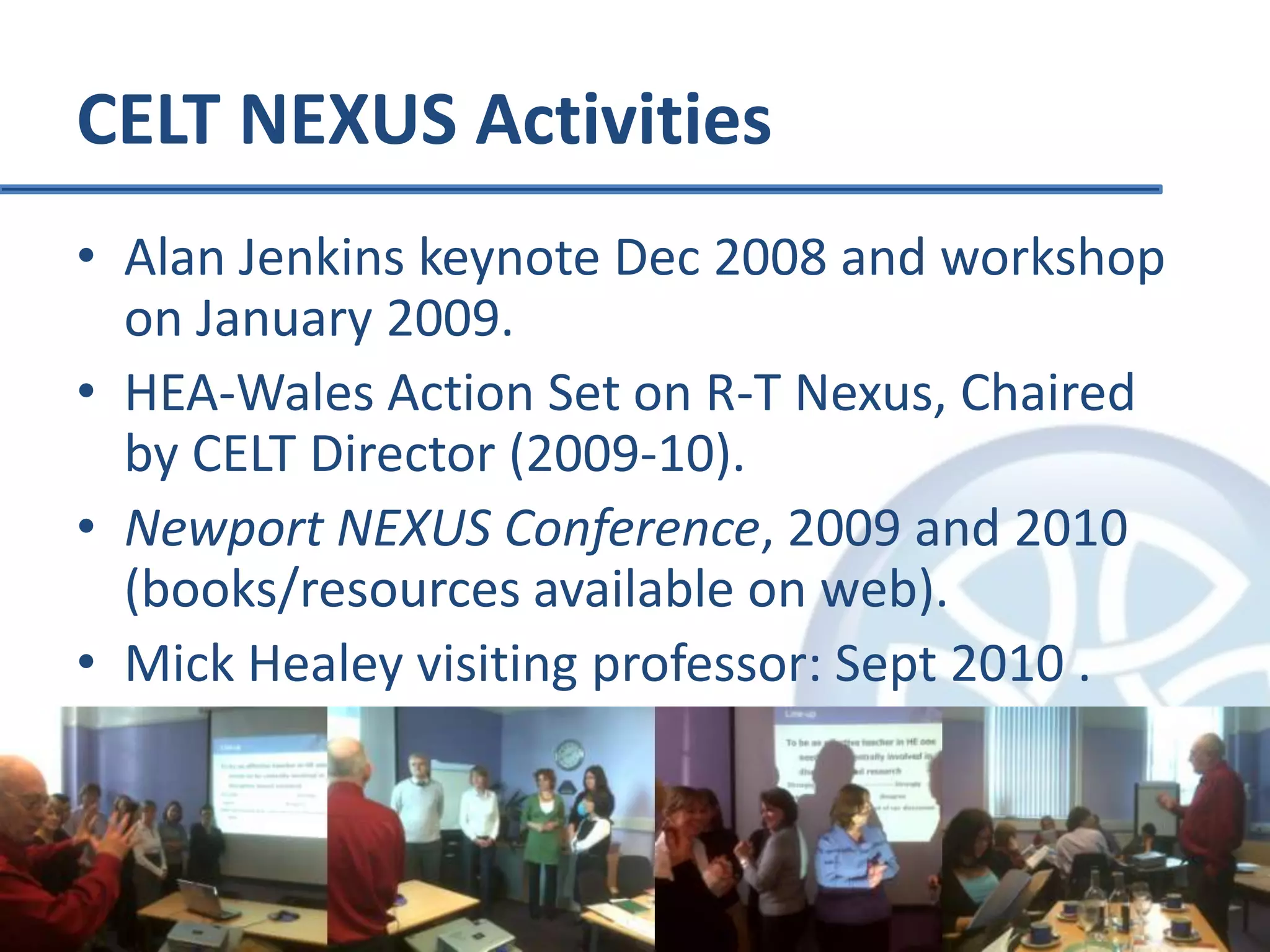 CELT NEXUS ActivitiesAlan Jenkins keynote Dec 2008 and workshop on January 2009.HEA-Wales Action Set on R-T Nexus, Chaired by CELT Director (2009-10).Newport NEXUS Conference, 2009 and 2010 (books/resources available on web).Mick Healey visiting professor: Sept 2010 .