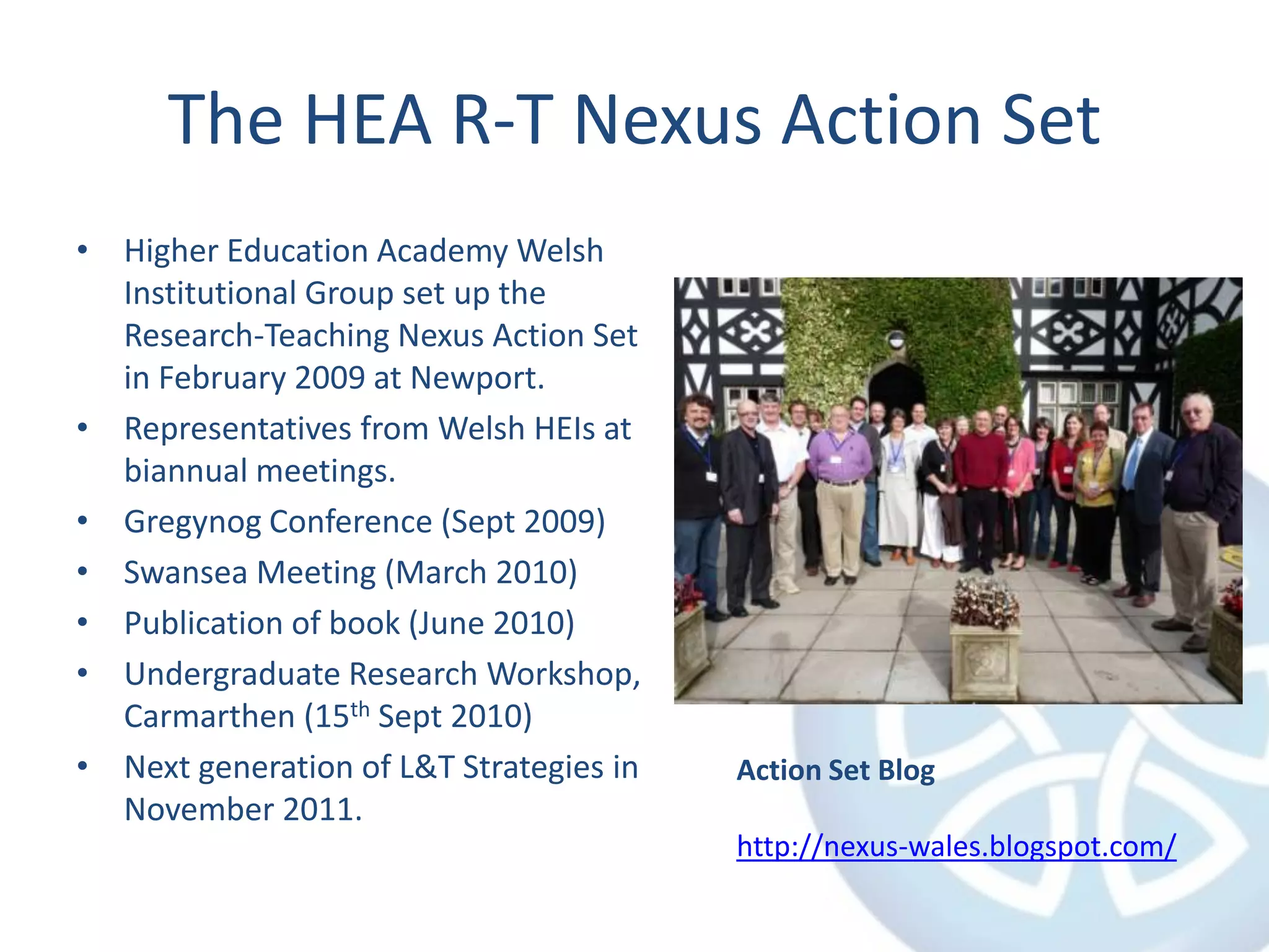 The HEA R-T Nexus Action SetHigher Education Academy Welsh Institutional Group set up the Research-Teaching Nexus Action Set in February 2009 at Newport.Representatives from Welsh HEIs at biannual meetings.Gregynog Conference (Sept 2009)Swansea Meeting (March 2010)Publication of book (June 2010)Undergraduate Research Workshop, Carmarthen (15th Sept 2010)Next generation of L&T Strategies in November 2011.Action Set Bloghttp://nexus-wales.blogspot.com/