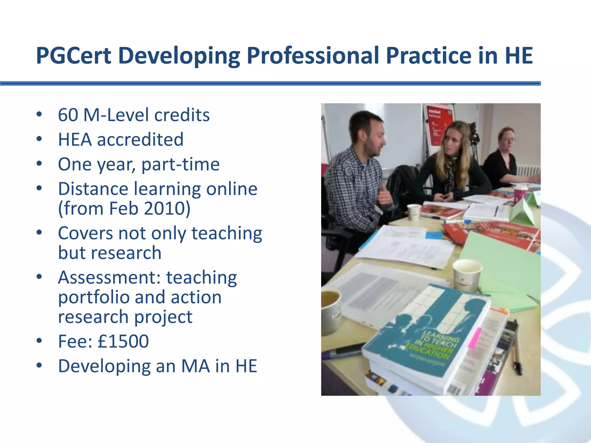 PGCert Developing Professional Practice in HE60 M-Level creditsHEA accreditedOne year, part-timeDistance learning online (from Feb 2010)Covers not only teaching but researchAssessment: teaching portfolio and action research projectFee: £1500Developing an MA in HE