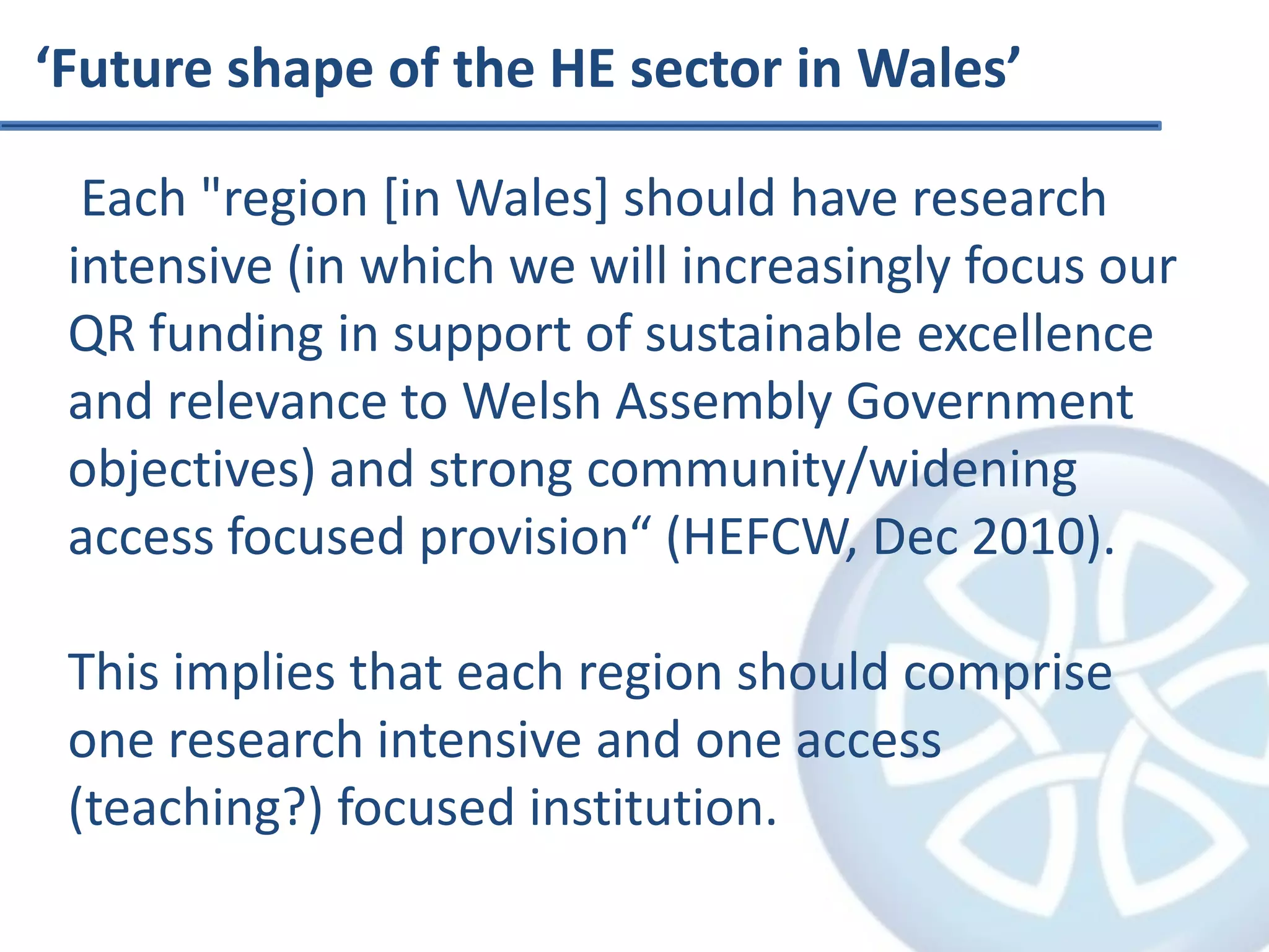 ‘Future shape of the HE sector in Wales’ Each "region [in Wales] should have research intensive (in which we will increasingly focus our QR funding in support of sustainable excellence and relevance to Welsh Assembly Government objectives) and strong community/widening access focused provision“ (HEFCW, Dec 2010).This implies that each region should comprise one research intensive and one access (teaching?) focused institution.