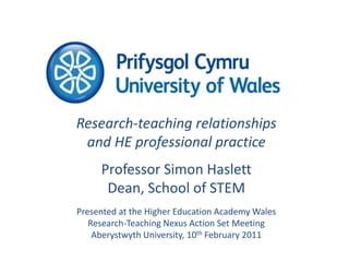 Research-teaching relationships and HE professional practice Professor Simon Haslett Dean, School of STEM Presented at the Higher Education Academy Wales Research-Teaching Nexus Action Set Meeting Aberystwyth University, 10th February 2011 