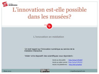 L’innovation est-elle possible
                   dans les musées?


                              L’innovation en médiation



                 •Unbref regard sur l’innovation numérique au service de la
                 médiation interactive

                 •Visite+   et le dispositif «les scientifiques vous répondent»

                                                     Accès au site public : http://w1p.fr/91407
                                                     Accès au cyber-carnet : http://w1p.fr/91413
                                                     Accès à la plateforme : http://bit.ly/eqfaCt



Sitem 2013                                                                    r.topalian@gmail.com
 