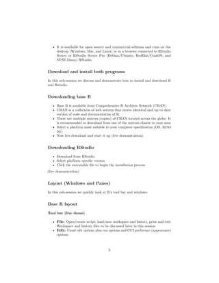 • It is available for open source and commercial editions and runs on the
desktop (Windows, Mac, and Linux) or in a browser connected to RStudio
Server or RStudio Server Pro (Debian/Ubuntu, RedHat/CentOS, and
SUSE Linux) RStudio.
Download and install both programs
In this sub-session we discuss and demonstrate how to install and download R
and Rstudio.
Downloading base R
• Base R is available from Comprehensive R Archives Network (CRAN)
• CRAN is a collection of web servers that stores identical and up to date
version of code and documentation of R
• There are multiple mirrors (copies) of CRAN located across the globe. It
is recommended to download from one of the mirrors closest to your area
• Select a platform most suitable to your computer speciﬁcation (OS, 32/64
bit)
• Now lets download and start it up (live demonstration)
Downloading RStudio
• Download from RStudio
• Select platform speciﬁc version
• Click the executable ﬁle to begin the installation process
(live demonstration)
Layout (Windows and Panes)
In this sub-session we quickly look at R’s tool bar and windows.
Base R layout
Tool bar (live demo)
• File: Open/create script, load/save workspace and history, print and exit.
Workspace and history ﬁles to be discussed later in this session
• Edit: Usual edit options plus run options and GUI preference (appearance)
options
3
 