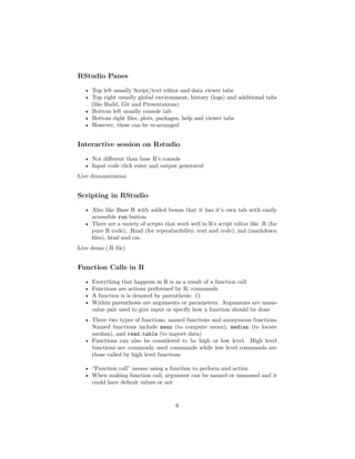 RStudio Panes
• Top left usually Script/text editor and data viewer tabs
• Top right usually global environment, history (logs) and additional tabs
(like Build, Git and Presentations)
• Bottom left usually console tab
• Bottom right ﬁles, plots, packages, help and viewer tabs
• However, these can be re-arranged
Interactive session on Rstudio
• Not diﬀerent than base R’s console
• Input code click enter and output generated
Live demonstration
Scripting in RStudio
• Also like Base R with added bonus that it has it’s own tab with easily
accessible run button.
• There are a variety of scripts that work well in R’s script editor like .R (for
pure R code), .Rmd (for reproducibility, text and code), md (markdown
ﬁles), html and css.
Live demo (.R ﬁle)
Function Calls in R
• Everything that happens in R is as a result of a function call
• Functions are actions performed by R: commands
• A function is is denoted by parenthesis: ()
• Within parenthesis are arguments or parameters. Arguments are name-
value pair used to give input or specify how a function should be done
• There two types of functions, named functions and anonymous functions.
Named functions include mean (to compute mean), median (to locate
median), and read.table (to import data)
• Functions can also be considered to be high or low level. High level
functions are commonly used commands while low level commands are
those called by high level functions
• “Function call” means using a function to perform and action
• When making function call, argument can be named or unnamed and it
could have default values or not
6
 