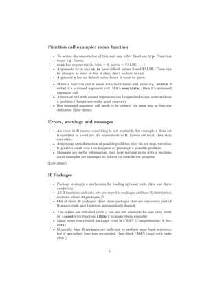 Function call example: mean function
• To access documentation of this and any other function; type ?function
name e.g. ?mean
• mean has arguments (x, trim = 0, na.rm = FALSE, . . . )
• Arguments trim and na.rm have default values 0 and FALSE. These can
be changed as need be but if okay, don’t include in call.
• Argument x has no default value hence it must be given.
• When a function call is made with both name and value e.g. mean(x =
data) it’s a named argument call. If it’s mean(data), then it’s unnamed
argument call
• A function call with named arguments can be speciﬁed in any order without
a problem (though not really good practice)
• But unnamed argument call needs to be ordered the same way as function
deﬁnition (Live demo)
Errors, warnings and messages
• An error in R means something is not available, for example a data set
is speciﬁed in a call yet it’s unavailable in R. Errors are fatal, they stop
execution
• A warnings are information of possible problems, they do not stop execution.
It good to check why this happens to pre-empt a possible problem
• Messages are useful information, they have nothing to do with a problem,
good examples are messages to inform on installation progress
(Live demo)
R Packages
• Package is simply a mechanism for loading optional code, data and docu-
mentation.
• All R functions and data sets are stored in packages and base R distribution
includes about 30 packages [2].
• Out of these 30 packages, there those packages that are considered part of
R source code and therefore automatically loaded
• The others are installed (exist), but are not available for use, they must
be loaded with function library to make them available
• Many other contributed packages exist in CRAN (Comprehensive R Net-
work)
• Generally, base R packages are suﬃcient to perform most basic statistics,
but if specialized functions are needed, then check CRAN (start with tasks
view )
7
 