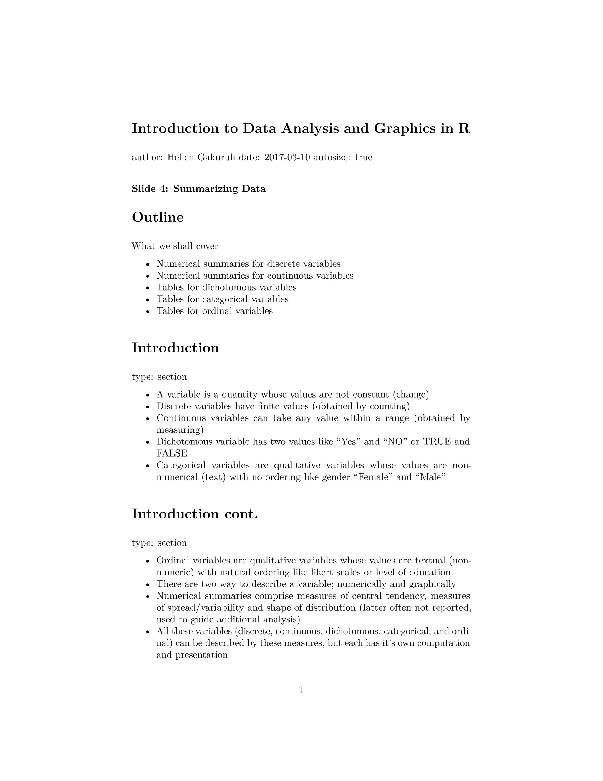 Introduction to Data Analysis and Graphics in R
author: Hellen Gakuruh date: 2017-03-10 autosize: true
Slide 4: Summarizing Data
Outline
What we shall cover
• Numerical summaries for discrete variables
• Numerical summaries for continuous variables
• Tables for dichotomous variables
• Tables for categorical variables
• Tables for ordinal variables
Introduction
type: section
• A variable is a quantity whose values are not constant (change)
• Discrete variables have ﬁnite values (obtained by counting)
• Continuous variables can take any value within a range (obtained by
measuring)
• Dichotomous variable has two values like “Yes” and “NO” or TRUE and
FALSE
• Categorical variables are qualitative variables whose values are non-
numerical (text) with no ordering like gender “Female” and “Male”
Introduction cont.
type: section
• Ordinal variables are qualitative variables whose values are textual (non-
numeric) with natural ordering like likert scales or level of education
• There are two way to describe a variable; numerically and graphically
• Numerical summaries comprise measures of central tendency, measures
of spread/variability and shape of distribution (latter often not reported,
used to guide additional analysis)
• All these variables (discrete, continuous, dichotomous, categorical, and ordi-
nal) can be described by these measures, but each has it’s own computation
and presentation
1
 