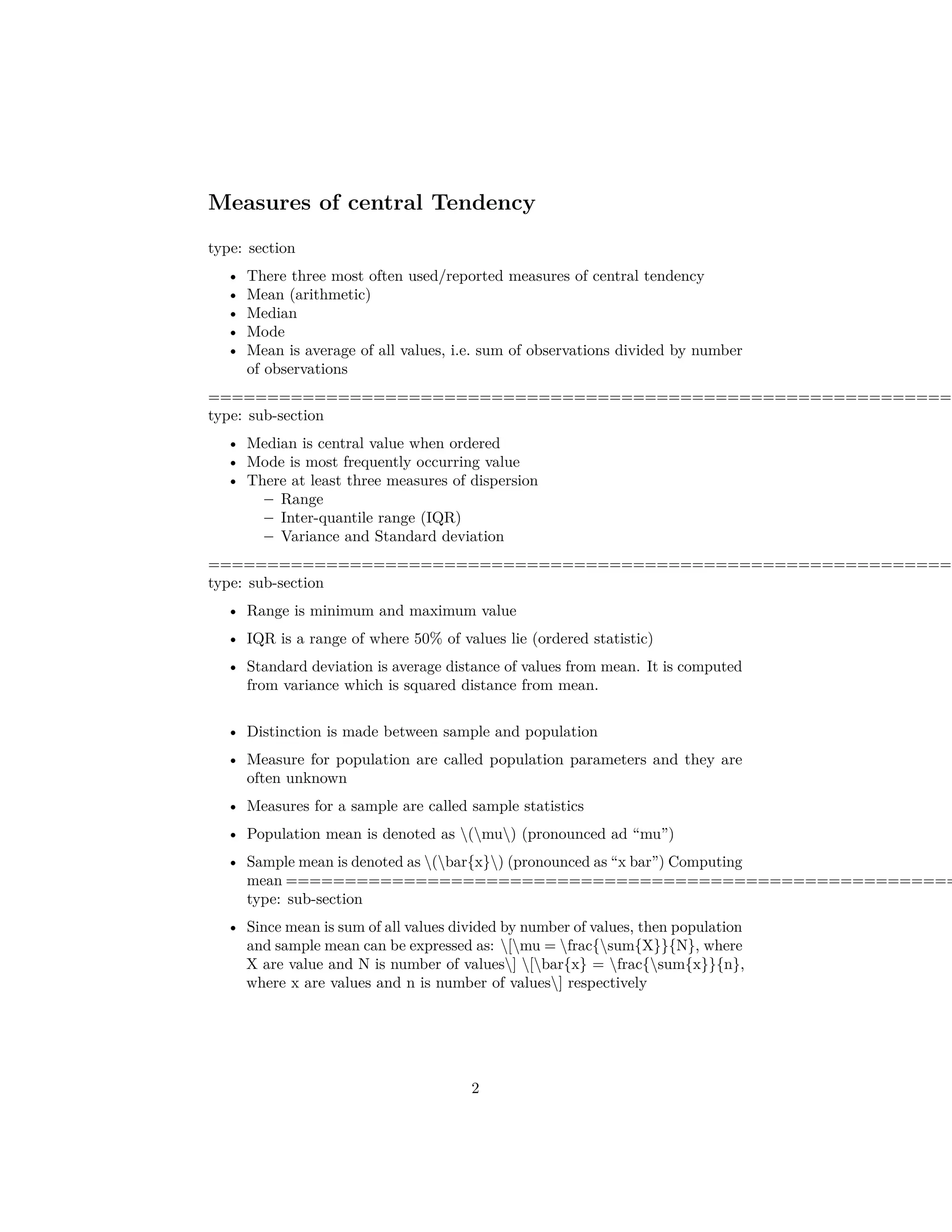 Measures of central Tendency
type: section
• There three most often used/reported measures of central tendency
• Mean (arithmetic)
• Median
• Mode
• Mean is average of all values, i.e. sum of observations divided by number
of observations
===============================================================
type: sub-section
• Median is central value when ordered
• Mode is most frequently occurring value
• There at least three measures of dispersion
– Range
– Inter-quantile range (IQR)
– Variance and Standard deviation
===============================================================
type: sub-section
• Range is minimum and maximum value
• IQR is a range of where 50% of values lie (ordered statistic)
• Standard deviation is average distance of values from mean. It is computed
from variance which is squared distance from mean.
• Distinction is made between sample and population
• Measure for population are called population parameters and they are
often unknown
• Measures for a sample are called sample statistics
• Population mean is denoted as (mu) (pronounced ad “mu”)
• Sample mean is denoted as (bar{x}) (pronounced as “x bar”) Computing
mean =========================================================
type: sub-section
• Since mean is sum of all values divided by number of values, then population
and sample mean can be expressed as: [mu = frac{sum{X}}{N}, where
X are value and N is number of values] [bar{x} = frac{sum{x}}{n},
where x are values and n is number of values] respectively
2
 