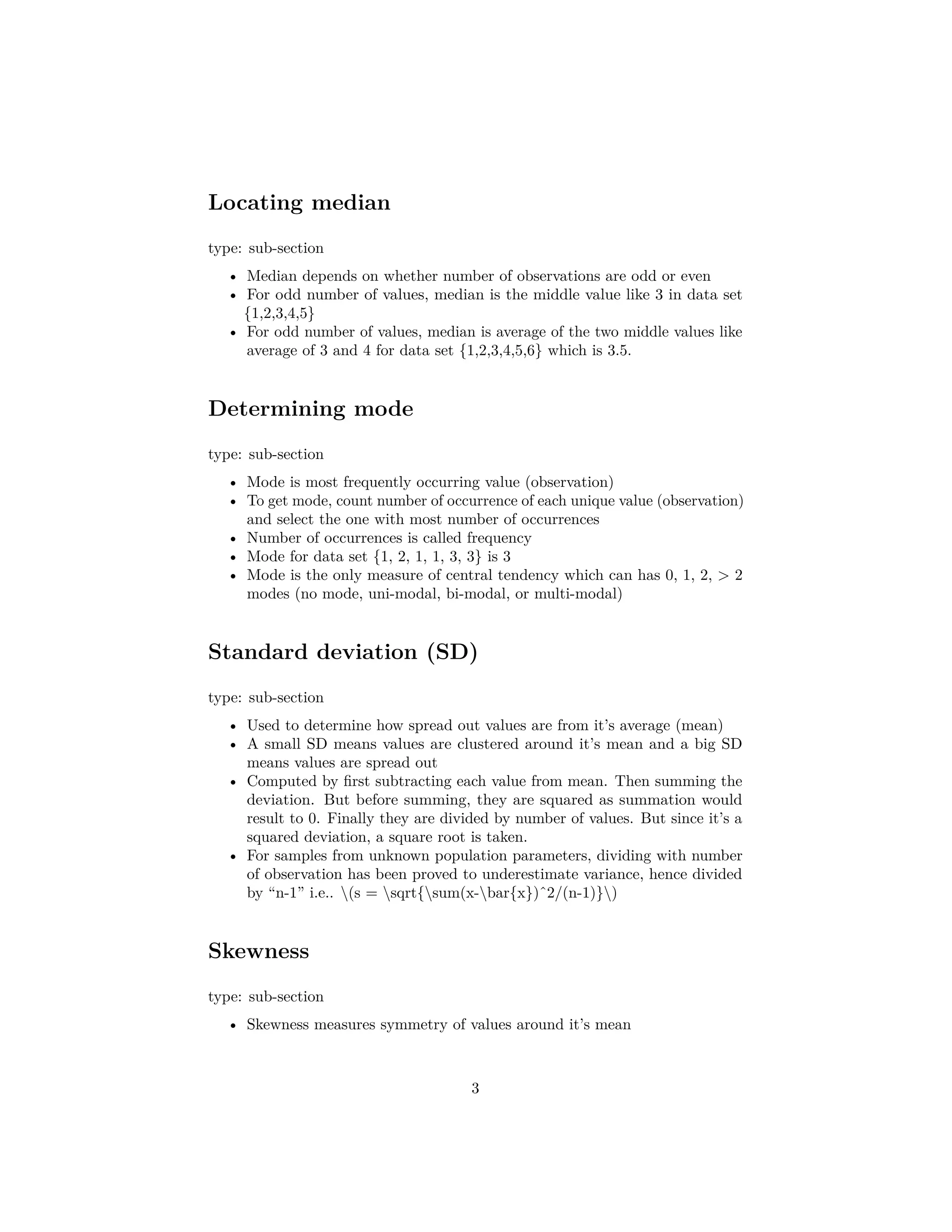 Locating median
type: sub-section
• Median depends on whether number of observations are odd or even
• For odd number of values, median is the middle value like 3 in data set
{1,2,3,4,5}
• For odd number of values, median is average of the two middle values like
average of 3 and 4 for data set {1,2,3,4,5,6} which is 3.5.
Determining mode
type: sub-section
• Mode is most frequently occurring value (observation)
• To get mode, count number of occurrence of each unique value (observation)
and select the one with most number of occurrences
• Number of occurrences is called frequency
• Mode for data set {1, 2, 1, 1, 3, 3} is 3
• Mode is the only measure of central tendency which can has 0, 1, 2, > 2
modes (no mode, uni-modal, bi-modal, or multi-modal)
Standard deviation (SD)
type: sub-section
• Used to determine how spread out values are from it’s average (mean)
• A small SD means values are clustered around it’s mean and a big SD
means values are spread out
• Computed by ﬁrst subtracting each value from mean. Then summing the
deviation. But before summing, they are squared as summation would
result to 0. Finally they are divided by number of values. But since it’s a
squared deviation, a square root is taken.
• For samples from unknown population parameters, dividing with number
of observation has been proved to underestimate variance, hence divided
by “n-1” i.e.. (s = sqrt{sum(x-bar{x})ˆ2/(n-1)})
Skewness
type: sub-section
• Skewness measures symmetry of values around it’s mean
3
 