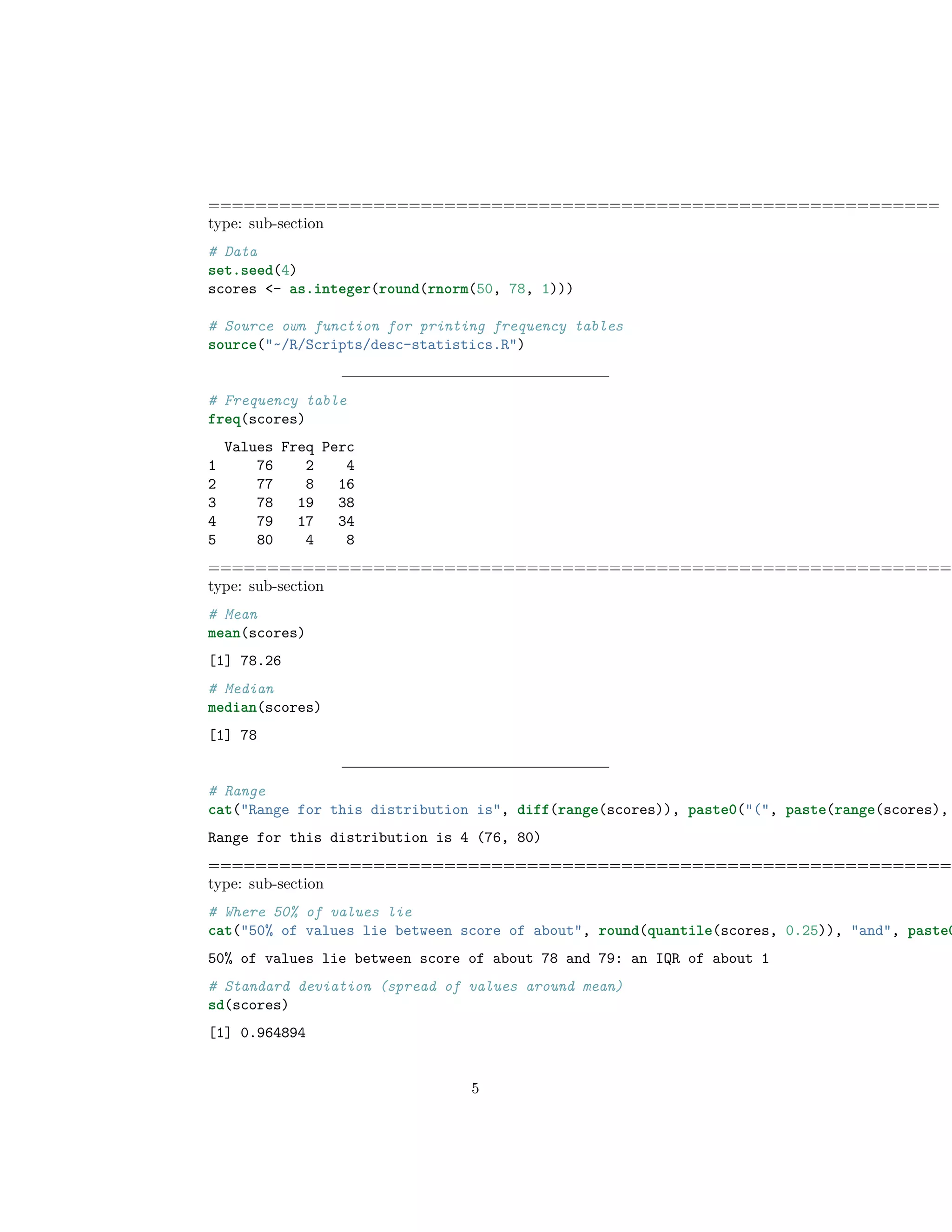 ==============================================================
type: sub-section
# Data
set.seed(4)
scores <- as.integer(round(rnorm(50, 78, 1)))
# Source own function for printing frequency tables
source("~/R/Scripts/desc-statistics.R")
# Frequency table
freq(scores)
Values Freq Perc
1 76 2 4
2 77 8 16
3 78 19 38
4 79 17 34
5 80 4 8
===============================================================
type: sub-section
# Mean
mean(scores)
[1] 78.26
# Median
median(scores)
[1] 78
# Range
cat("Range for this distribution is", diff(range(scores)), paste0("(", paste(range(scores),
Range for this distribution is 4 (76, 80)
===============================================================
type: sub-section
# Where 50% of values lie
cat("50% of values lie between score of about", round(quantile(scores, 0.25)), "and", paste0
50% of values lie between score of about 78 and 79: an IQR of about 1
# Standard deviation (spread of values around mean)
sd(scores)
[1] 0.964894
5
 