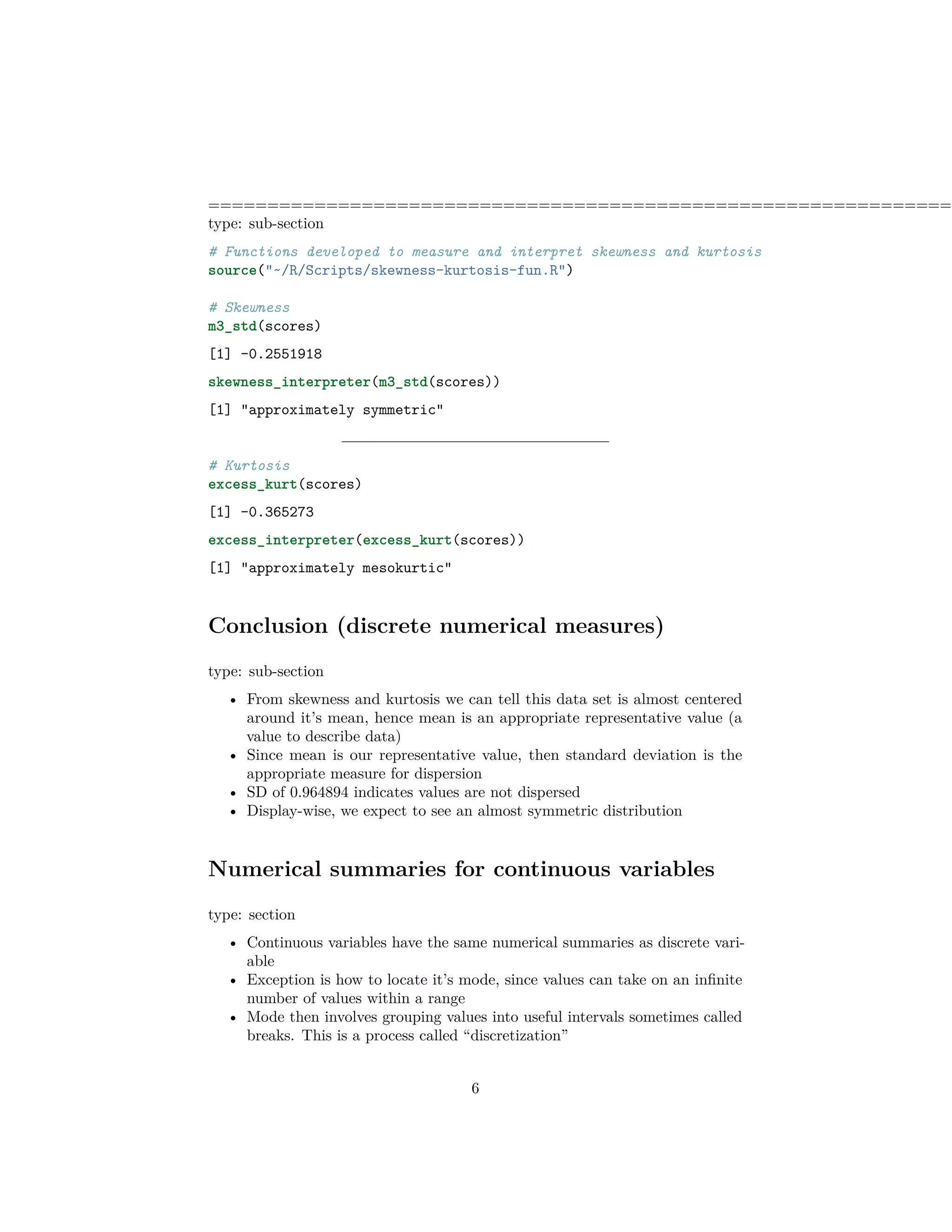 ===============================================================
type: sub-section
# Functions developed to measure and interpret skewness and kurtosis
source("~/R/Scripts/skewness-kurtosis-fun.R")
# Skewness
m3_std(scores)
[1] -0.2551918
skewness_interpreter(m3_std(scores))
[1] "approximately symmetric"
# Kurtosis
excess_kurt(scores)
[1] -0.365273
excess_interpreter(excess_kurt(scores))
[1] "approximately mesokurtic"
Conclusion (discrete numerical measures)
type: sub-section
• From skewness and kurtosis we can tell this data set is almost centered
around it’s mean, hence mean is an appropriate representative value (a
value to describe data)
• Since mean is our representative value, then standard deviation is the
appropriate measure for dispersion
• SD of 0.964894 indicates values are not dispersed
• Display-wise, we expect to see an almost symmetric distribution
Numerical summaries for continuous variables
type: section
• Continuous variables have the same numerical summaries as discrete vari-
able
• Exception is how to locate it’s mode, since values can take on an inﬁnite
number of values within a range
• Mode then involves grouping values into useful intervals sometimes called
breaks. This is a process called “discretization”
6
 