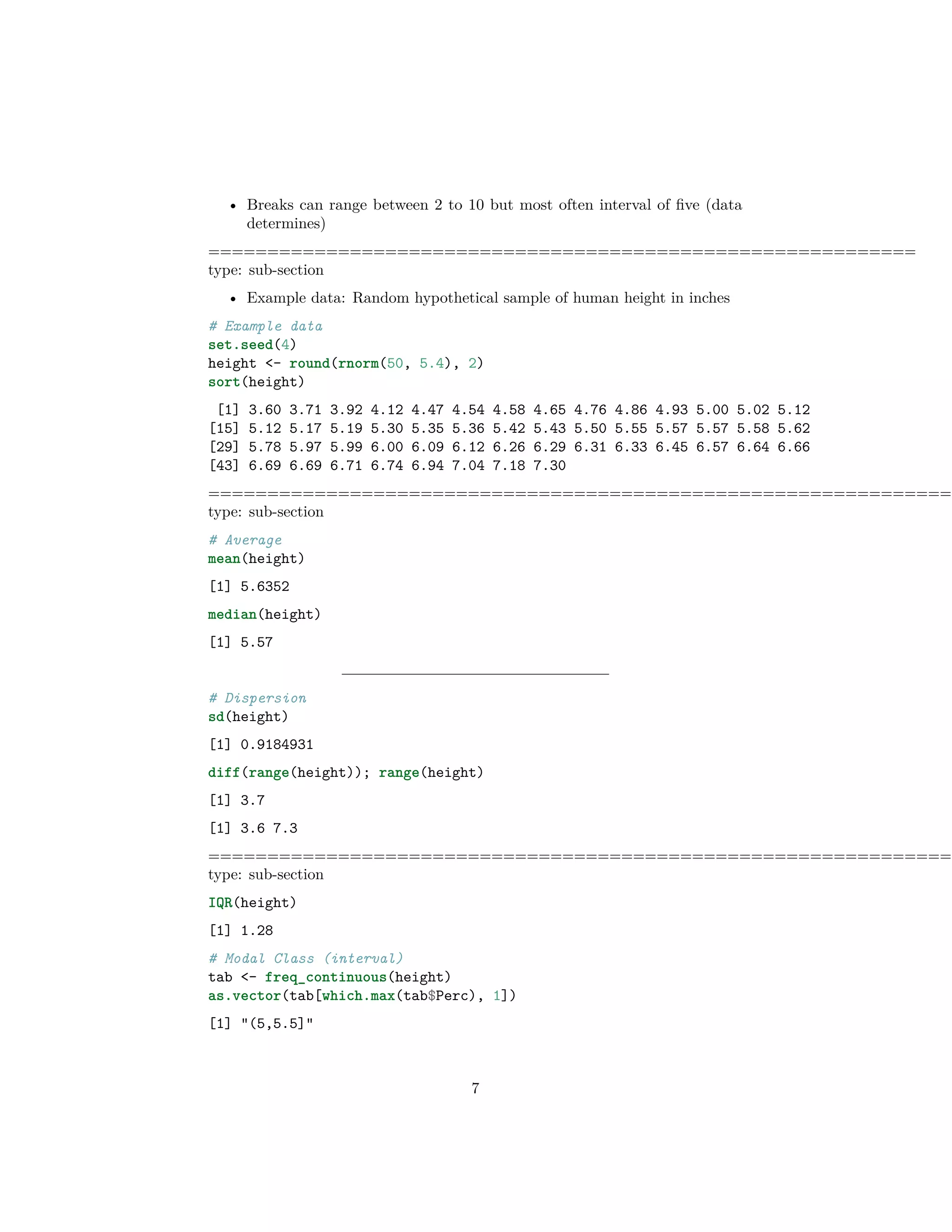 • Breaks can range between 2 to 10 but most often interval of ﬁve (data
determines)
============================================================
type: sub-section
• Example data: Random hypothetical sample of human height in inches
# Example data
set.seed(4)
height <- round(rnorm(50, 5.4), 2)
sort(height)
[1] 3.60 3.71 3.92 4.12 4.47 4.54 4.58 4.65 4.76 4.86 4.93 5.00 5.02 5.12
[15] 5.12 5.17 5.19 5.30 5.35 5.36 5.42 5.43 5.50 5.55 5.57 5.57 5.58 5.62
[29] 5.78 5.97 5.99 6.00 6.09 6.12 6.26 6.29 6.31 6.33 6.45 6.57 6.64 6.66
[43] 6.69 6.69 6.71 6.74 6.94 7.04 7.18 7.30
===============================================================
type: sub-section
# Average
mean(height)
[1] 5.6352
median(height)
[1] 5.57
# Dispersion
sd(height)
[1] 0.9184931
diff(range(height)); range(height)
[1] 3.7
[1] 3.6 7.3
===============================================================
type: sub-section
IQR(height)
[1] 1.28
# Modal Class (interval)
tab <- freq_continuous(height)
as.vector(tab[which.max(tab$Perc), 1])
[1] "(5,5.5]"
7
 