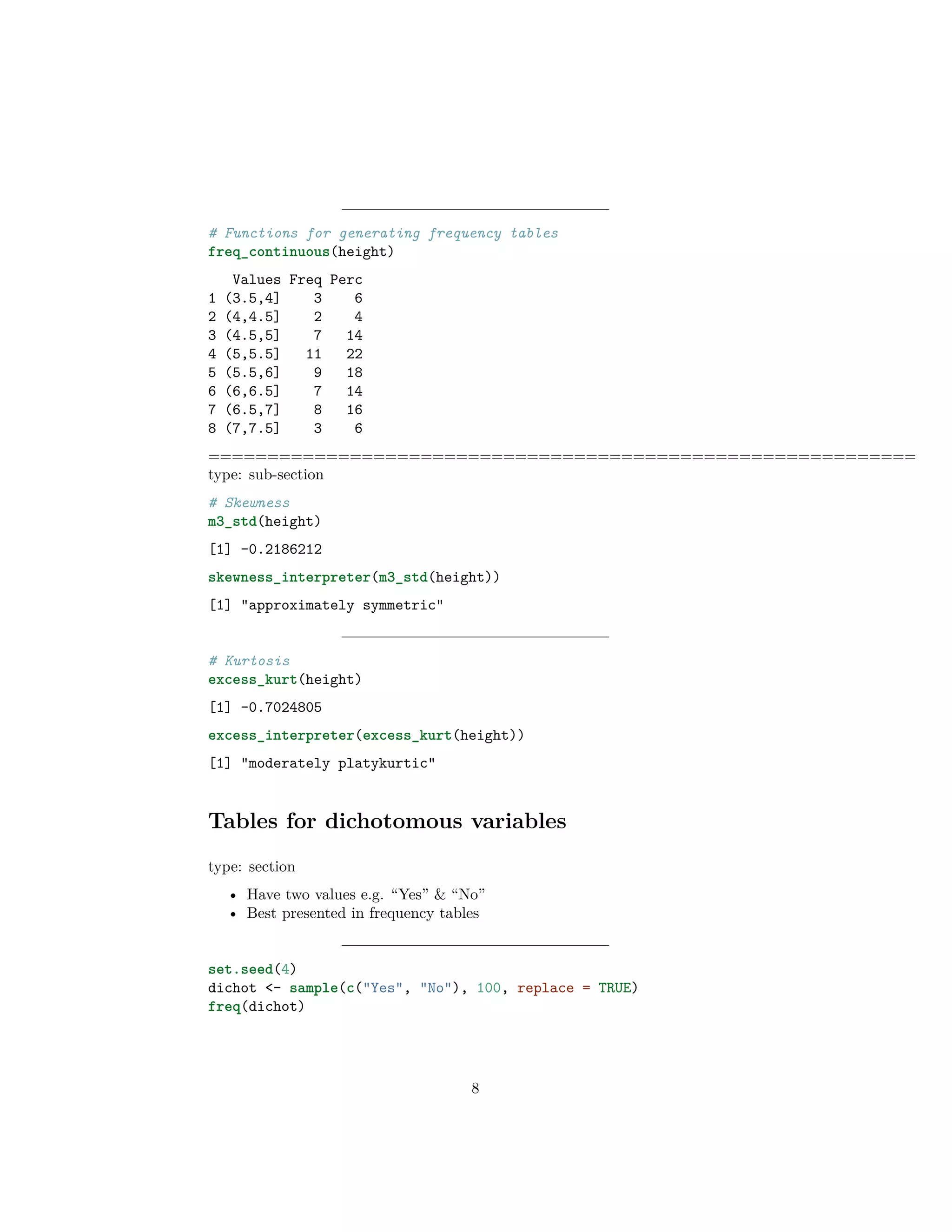 # Functions for generating frequency tables
freq_continuous(height)
Values Freq Perc
1 (3.5,4] 3 6
2 (4,4.5] 2 4
3 (4.5,5] 7 14
4 (5,5.5] 11 22
5 (5.5,6] 9 18
6 (6,6.5] 7 14
7 (6.5,7] 8 16
8 (7,7.5] 3 6
============================================================
type: sub-section
# Skewness
m3_std(height)
[1] -0.2186212
skewness_interpreter(m3_std(height))
[1] "approximately symmetric"
# Kurtosis
excess_kurt(height)
[1] -0.7024805
excess_interpreter(excess_kurt(height))
[1] "moderately platykurtic"
Tables for dichotomous variables
type: section
• Have two values e.g. “Yes” & “No”
• Best presented in frequency tables
set.seed(4)
dichot <- sample(c("Yes", "No"), 100, replace = TRUE)
freq(dichot)
8
 