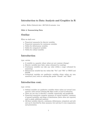 Introduction to Data Analysis and Graphics in R
author: Hellen Gakuruh date: 2017-03-10 autosize: true
Slide 4: Summarizing Data
Outline
What we shall cover
• Numerical summaries for discrete variables
• Numerical summaries for continuous variables
• Tables for dichotomous variables
• Tables for categorical variables
• Tables for ordinal variables
Introduction
type: section
• A variable is a quantity whose values are not constant (change)
• Discrete variables have ﬁnite values (obtained by counting)
• Continuous variables can take any value within a range (obtained by
measuring)
• Dichotomous variable has two values like “Yes” and “NO” or TRUE and
FALSE
• Categorical variables are qualitative variables whose values are non-
numerical (text) with no ordering like gender “Female” and “Male”
Introduction cont.
type: section
• Ordinal variables are qualitative variables whose values are textual (non-
numeric) with natural ordering like likert scales or level of education
• There are two way to describe a variable; numerically and graphically
• Numerical summaries comprise measures of central tendency, measures
of spread/variability and shape of distribution (latter often not reported,
used to guide additional analysis)
• All these variables (discrete, continuous, dichotomous, categorical, and ordi-
nal) can be described by these measures, but each has it’s own computation
and presentation
1
 