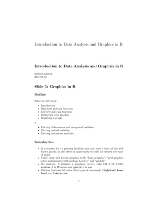 Introduction to Data Analysis and Graphics in R
Introduction to Data Analysis and Graphics in R
Hellen Gakuruh
2017-04-03
Slide 5: Graphics in R
Outline
What we will cover:
• Introduction
• High level plotting functions
• Low level plotting functions
• Interacting with graphics
• Modifying a graph
n
• Plotting dichotomous and categorical variables
• Plotting ordinal variables
• Plotting continuous variables
Introduction
• R is renown for it’s plotting facilities; not only does it have all the well
known graphs, it also oﬀers an opportunity to build an entirely new type
of graph
• There three well known graphics in R; “base graphics”, “grid graphics
(often implemented with package Lattice)” and “ggplot2”
• On start-up, R initiates a graphical device; calls X11() IN UNIX,
windows() in Windows and quartz() in mac
• Plotting functions fall under three types of commands; High-level, Low-
level, and Interactive
1
 