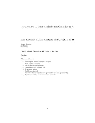 Inroduction to Data Analysis and Graphics in R
Inroduction to Data Analysis and Graphics in R
Hellen Gakuruh
2017-03-04
Essentials of Quantitative Data Analysis
Outline
What we will cover
• Planning for quantitative data analysis
• Basic for data analysis
• Testing for normality of data
• Choosing correct statitical test
• Hypothesis testing
• Conﬁdence intervals
• Test for statistical signiﬁcance (parametric and non-parametric)
• Hypothesis testing versus conﬁdence intervals
1
 