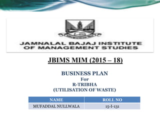 NAME ROLL NO
MUFADDAL NULLWALA 15-I-131
JBIMS MIM (2015 – 18)
BUSINESS PLAN
For
R-TRIBHA
(UTILISATION OF WASTE)
 