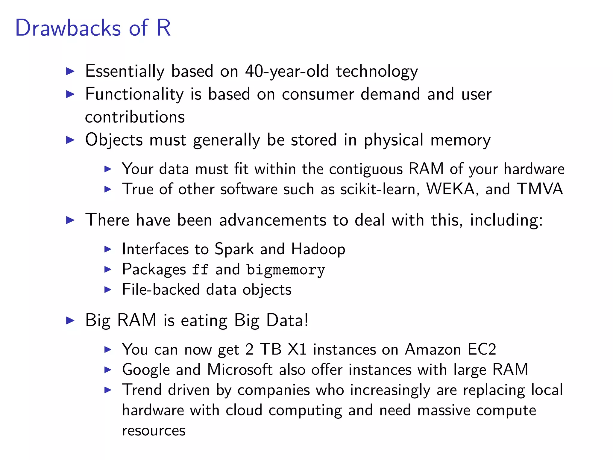 Drawbacks of R
Essentially based on 40-year-old technology
Functionality is based on consumer demand and user
contributions
Objects must generally be stored in physical memory
Your data must ﬁt within the contiguous RAM of your hardware
True of other software such as scikit-learn, WEKA, and TMVA
There have been advancements to deal with this, including:
Interfaces to Spark and Hadoop
Packages ff and bigmemory
File-backed data objects
Big RAM is eating Big Data!
You can now get 2 TB X1 instances on Amazon EC2
Google and Microsoft also oﬀer instances with large RAM
Trend driven by companies who increasingly are replacing local
hardware with cloud computing and need massive compute
resources
 