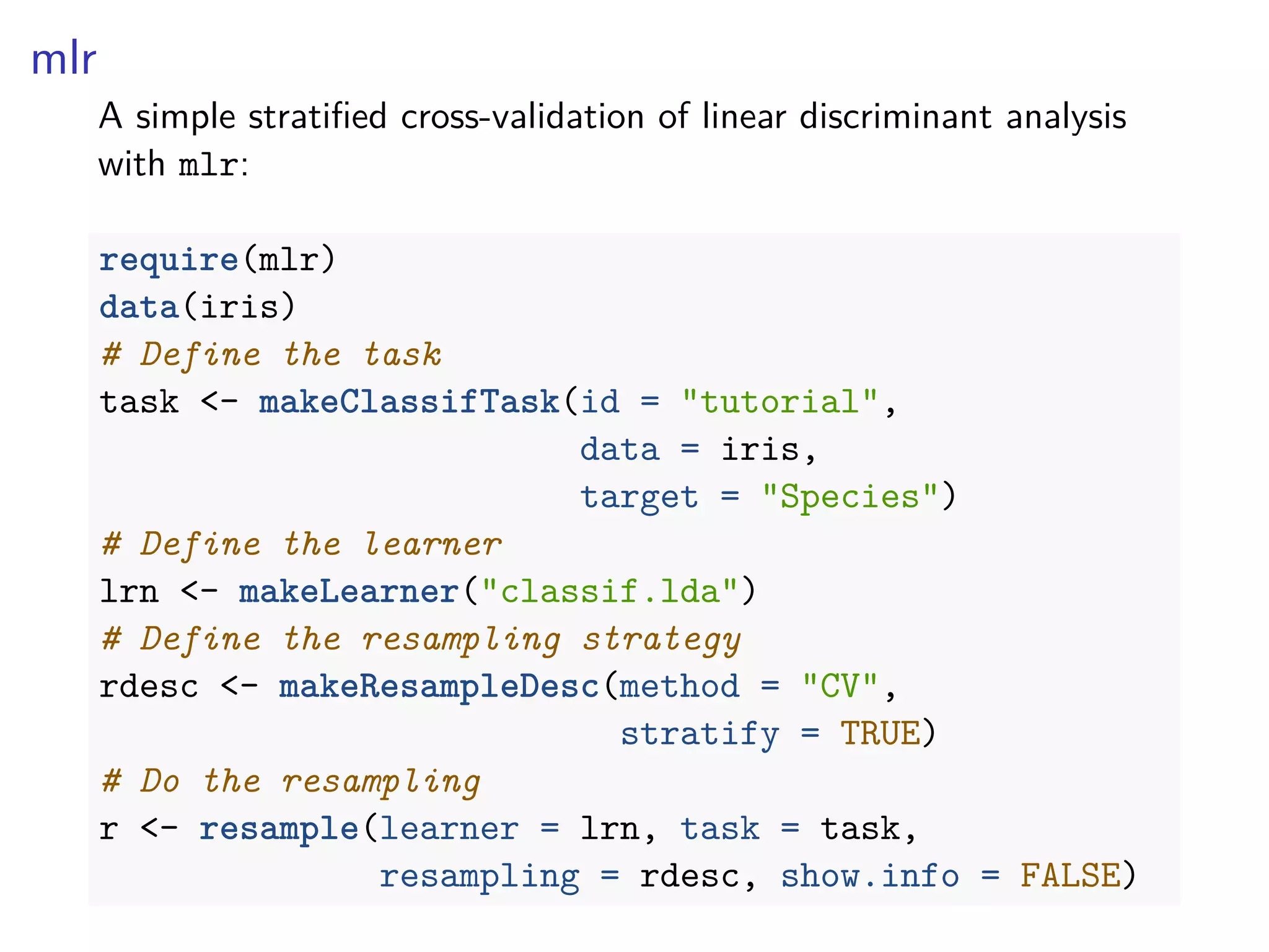 mlr
A simple stratiﬁed cross-validation of linear discriminant analysis
with mlr:
require(mlr)
data(iris)
# Define the task
task <- makeClassifTask(id = "tutorial",
data = iris,
target = "Species")
# Define the learner
lrn <- makeLearner("classif.lda")
# Define the resampling strategy
rdesc <- makeResampleDesc(method = "CV",
stratify = TRUE)
# Do the resampling
r <- resample(learner = lrn, task = task,
resampling = rdesc, show.info = FALSE)
 