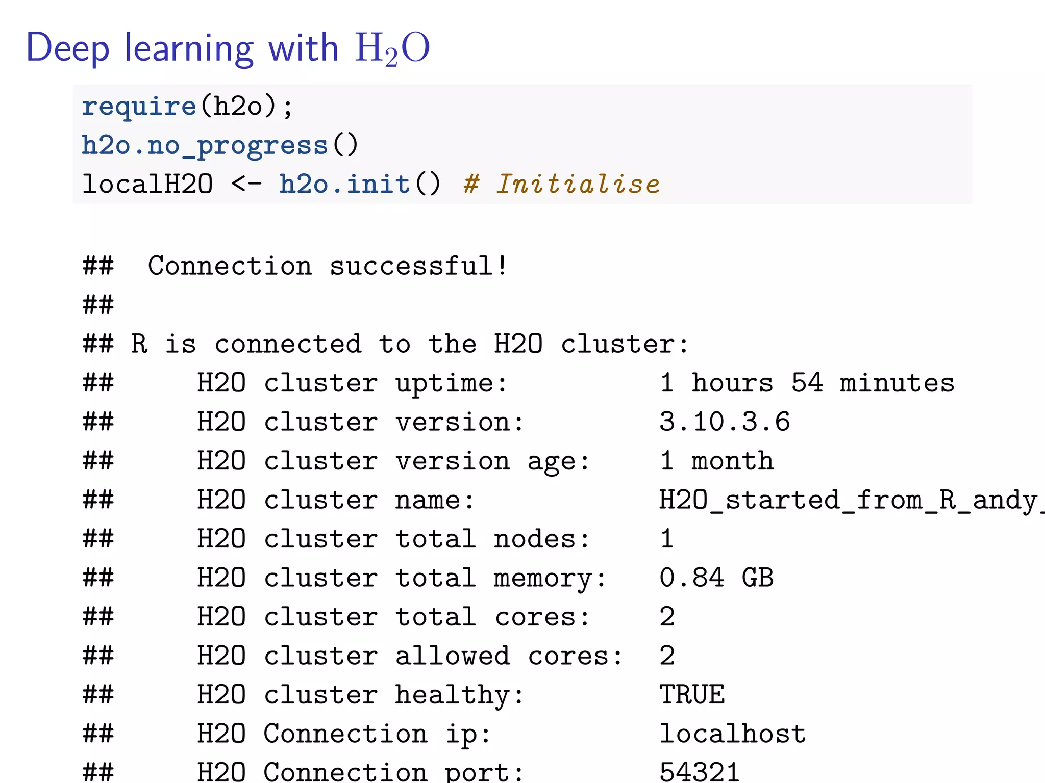 Deep learning with H2O
require(h2o);
h2o.no_progress()
localH2O <- h2o.init() # Initialise
## Connection successful!
##
## R is connected to the H2O cluster:
## H2O cluster uptime: 1 hours 54 minutes
## H2O cluster version: 3.10.3.6
## H2O cluster version age: 1 month
## H2O cluster name: H2O_started_from_R_andy_
## H2O cluster total nodes: 1
## H2O cluster total memory: 0.84 GB
## H2O cluster total cores: 2
## H2O cluster allowed cores: 2
## H2O cluster healthy: TRUE
## H2O Connection ip: localhost
## H2O Connection port: 54321
 