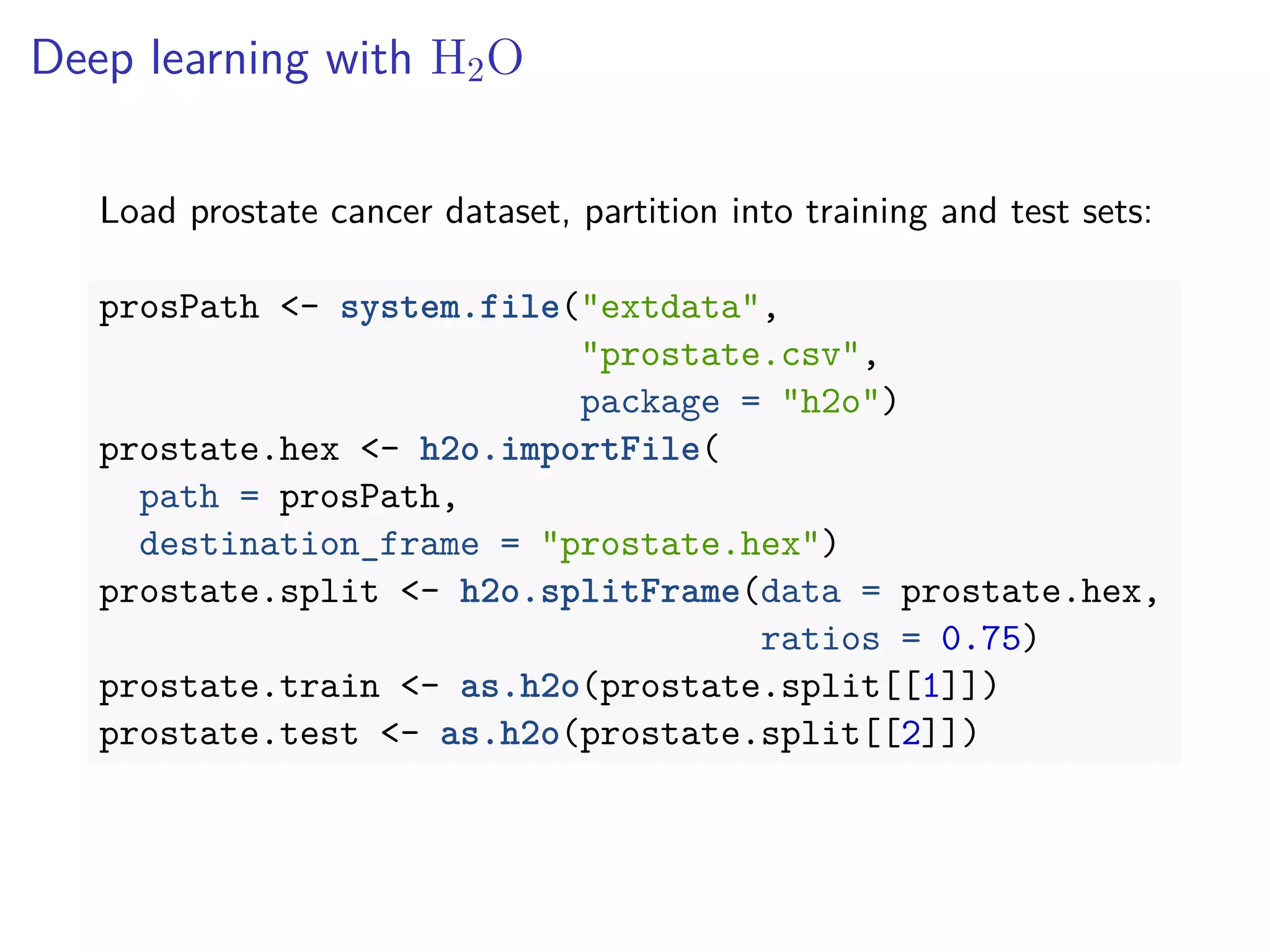 Deep learning with H2O
Load prostate cancer dataset, partition into training and test sets:
prosPath <- system.file("extdata",
"prostate.csv",
package = "h2o")
prostate.hex <- h2o.importFile(
path = prosPath,
destination_frame = "prostate.hex")
prostate.split <- h2o.splitFrame(data = prostate.hex,
ratios = 0.75)
prostate.train <- as.h2o(prostate.split[[1]])
prostate.test <- as.h2o(prostate.split[[2]])
 