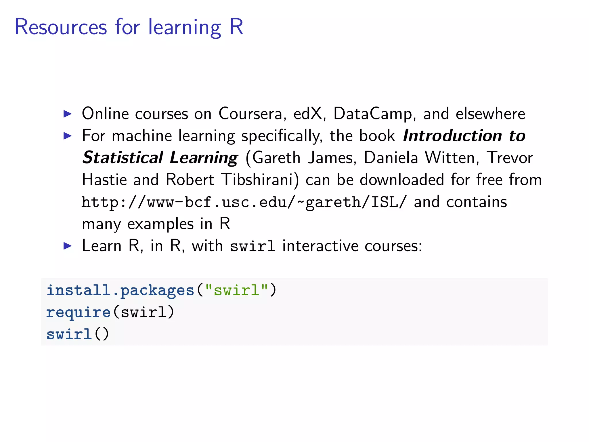 Resources for learning R
Online courses on Coursera, edX, DataCamp, and elsewhere
For machine learning speciﬁcally, the book Introduction to
Statistical Learning (Gareth James, Daniela Witten, Trevor
Hastie and Robert Tibshirani) can be downloaded for free from
http://www-bcf.usc.edu/~gareth/ISL/ and contains
many examples in R
Learn R, in R, with swirl interactive courses:
install.packages("swirl")
require(swirl)
swirl()
 