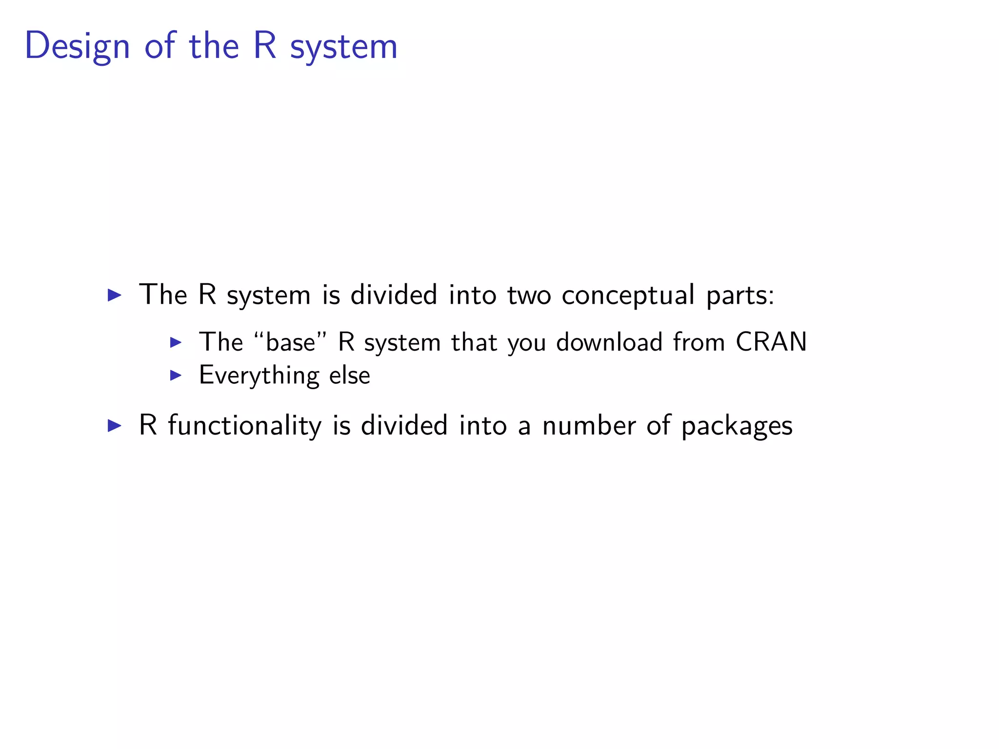 Design of the R system
The R system is divided into two conceptual parts:
The “base” R system that you download from CRAN
Everything else
R functionality is divided into a number of packages
 