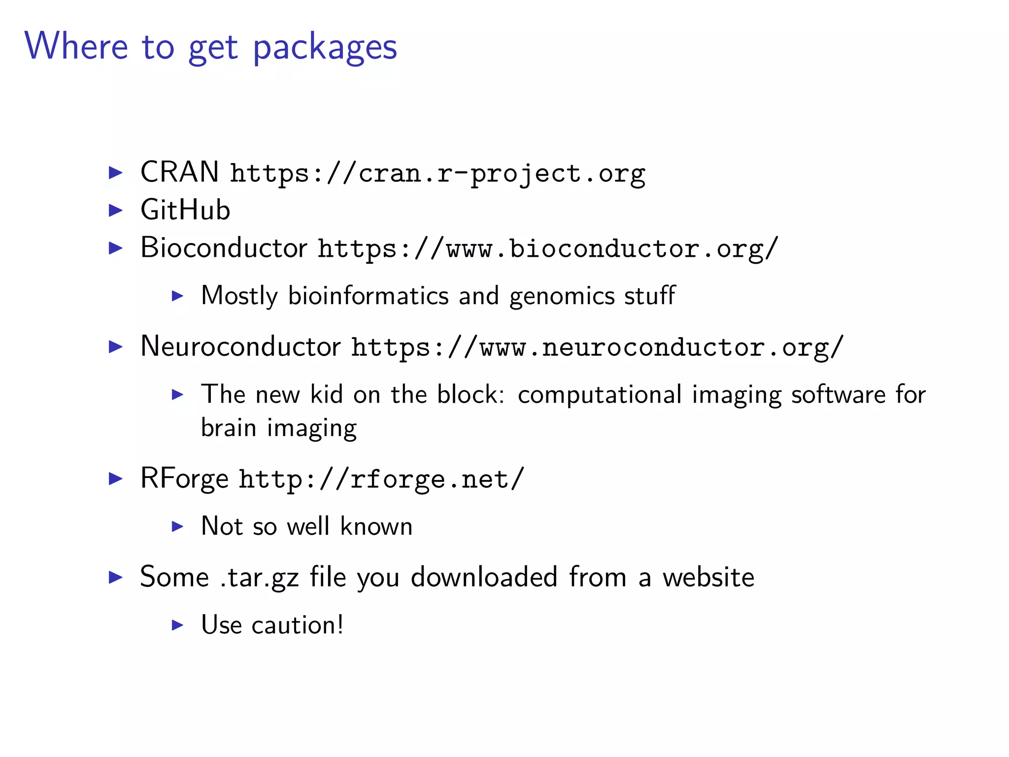Where to get packages
CRAN https://cran.r-project.org
GitHub
Bioconductor https://www.bioconductor.org/
Mostly bioinformatics and genomics stuﬀ
Neuroconductor https://www.neuroconductor.org/
The new kid on the block: computational imaging software for
brain imaging
RForge http://rforge.net/
Not so well known
Some .tar.gz ﬁle you downloaded from a website
Use caution!
 