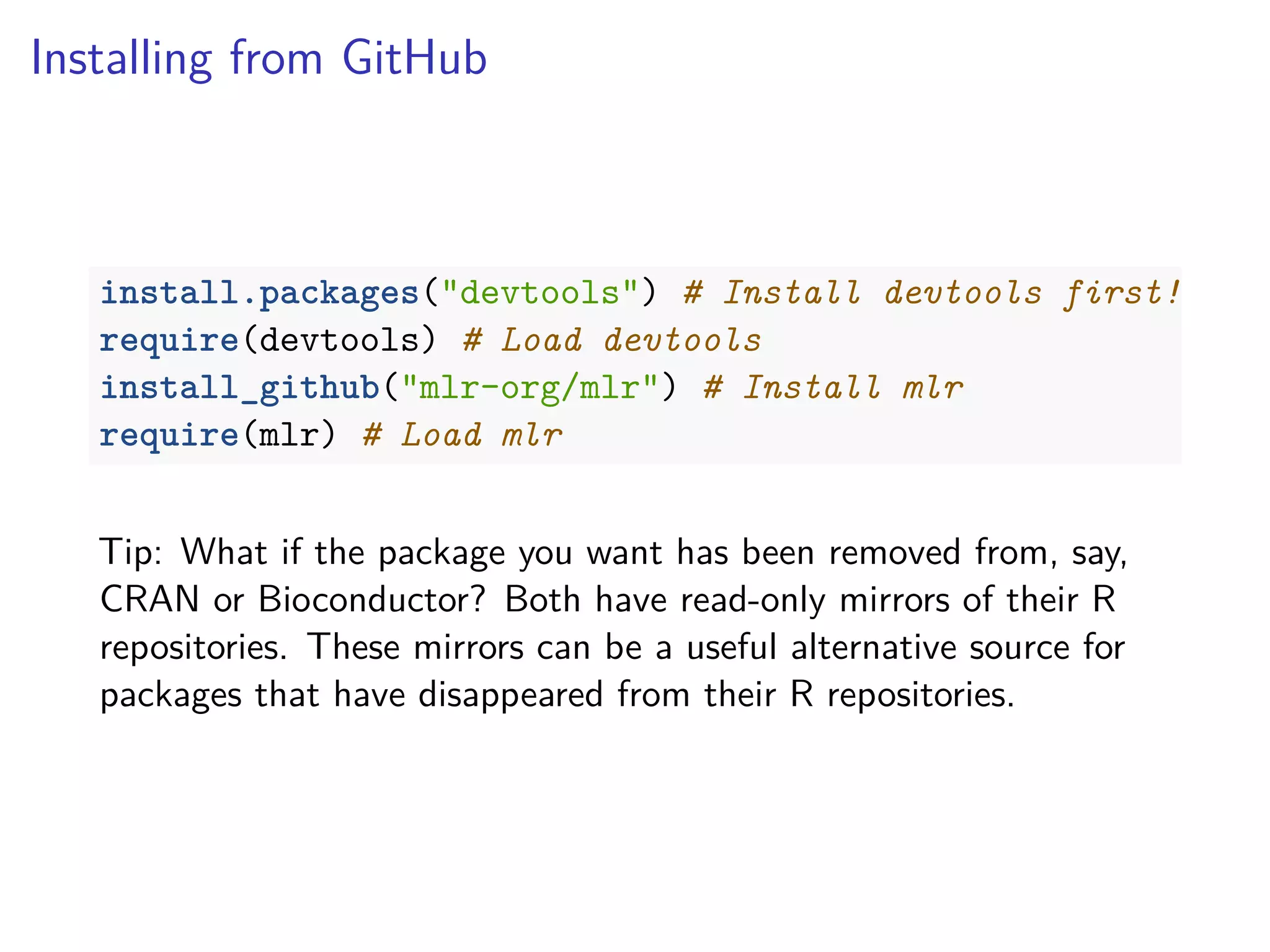Installing from GitHub
install.packages("devtools") # Install devtools first!
require(devtools) # Load devtools
install_github("mlr-org/mlr") # Install mlr
require(mlr) # Load mlr
Tip: What if the package you want has been removed from, say,
CRAN or Bioconductor? Both have read-only mirrors of their R
repositories. These mirrors can be a useful alternative source for
packages that have disappeared from their R repositories.
 