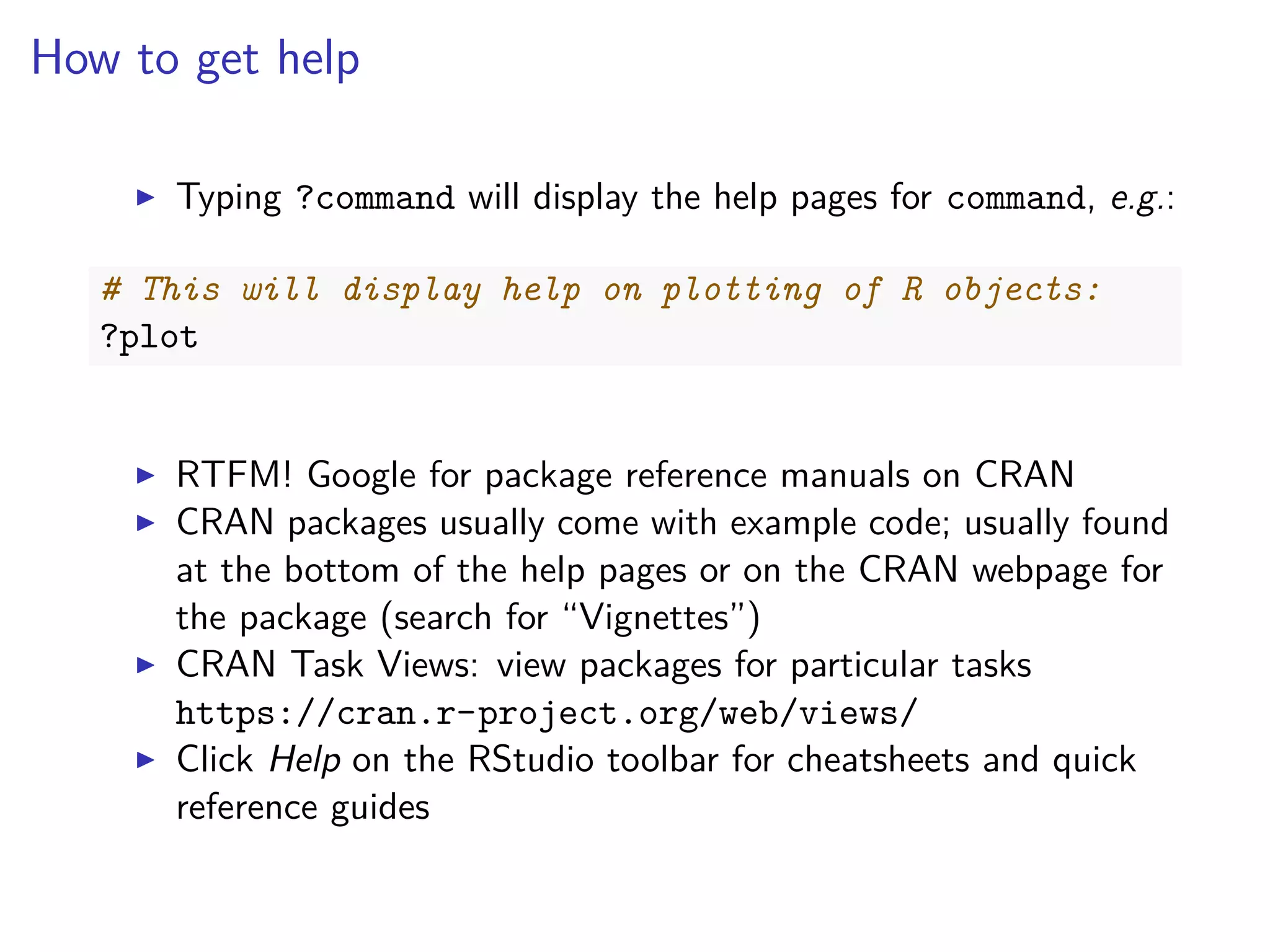 How to get help
Typing ?command will display the help pages for command, e.g.:
# This will display help on plotting of R objects:
?plot
RTFM! Google for package reference manuals on CRAN
CRAN packages usually come with example code; usually found
at the bottom of the help pages or on the CRAN webpage for
the package (search for “Vignettes”)
CRAN Task Views: view packages for particular tasks
https://cran.r-project.org/web/views/
Click Help on the RStudio toolbar for cheatsheets and quick
reference guides
 