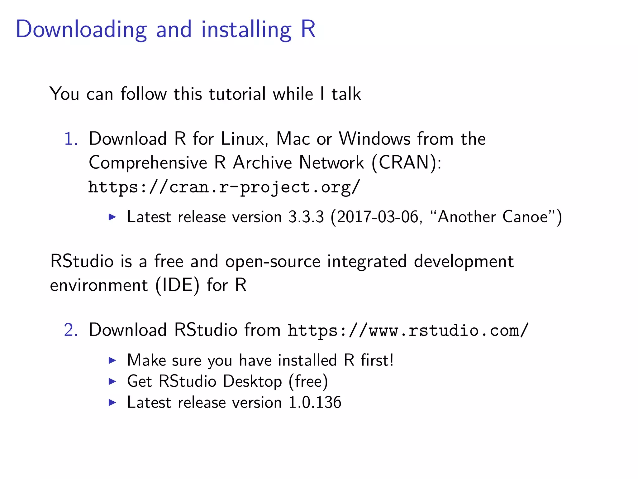 Downloading and installing R
You can follow this tutorial while I talk
1. Download R for Linux, Mac or Windows from the
Comprehensive R Archive Network (CRAN):
https://cran.r-project.org/
Latest release version 3.3.3 (2017-03-06, “Another Canoe”)
RStudio is a free and open-source integrated development
environment (IDE) for R
2. Download RStudio from https://www.rstudio.com/
Make sure you have installed R ﬁrst!
Get RStudio Desktop (free)
Latest release version 1.0.136
 