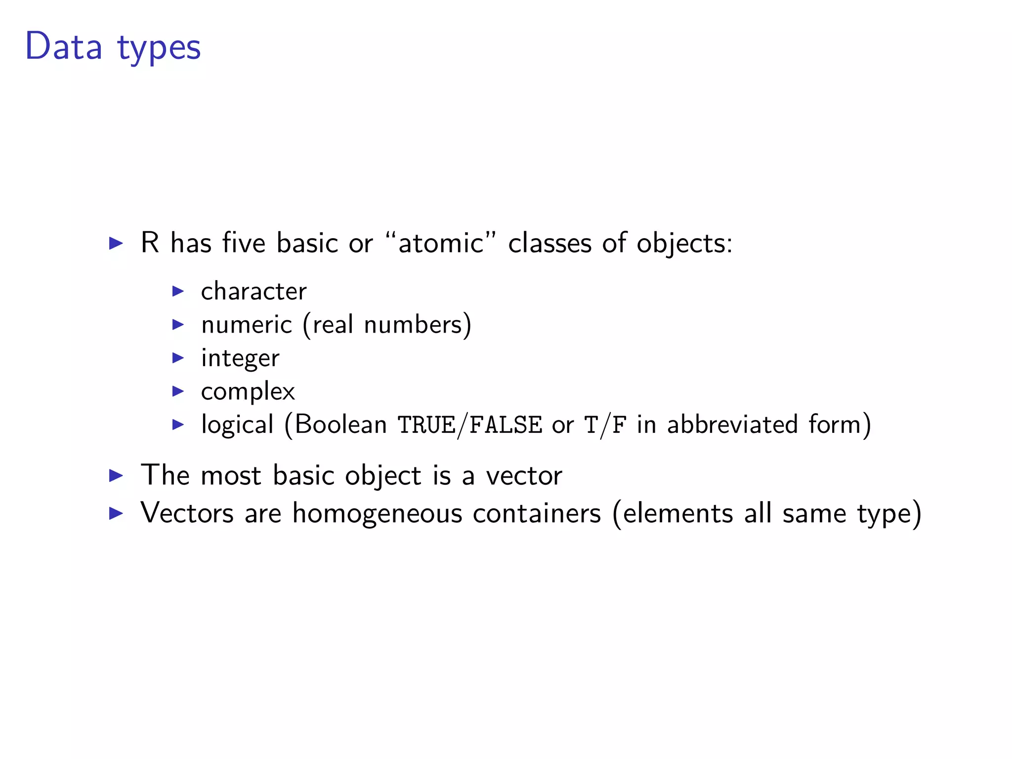 Data types
R has ﬁve basic or “atomic” classes of objects:
character
numeric (real numbers)
integer
complex
logical (Boolean TRUE/FALSE or T/F in abbreviated form)
The most basic object is a vector
Vectors are homogeneous containers (elements all same type)
 