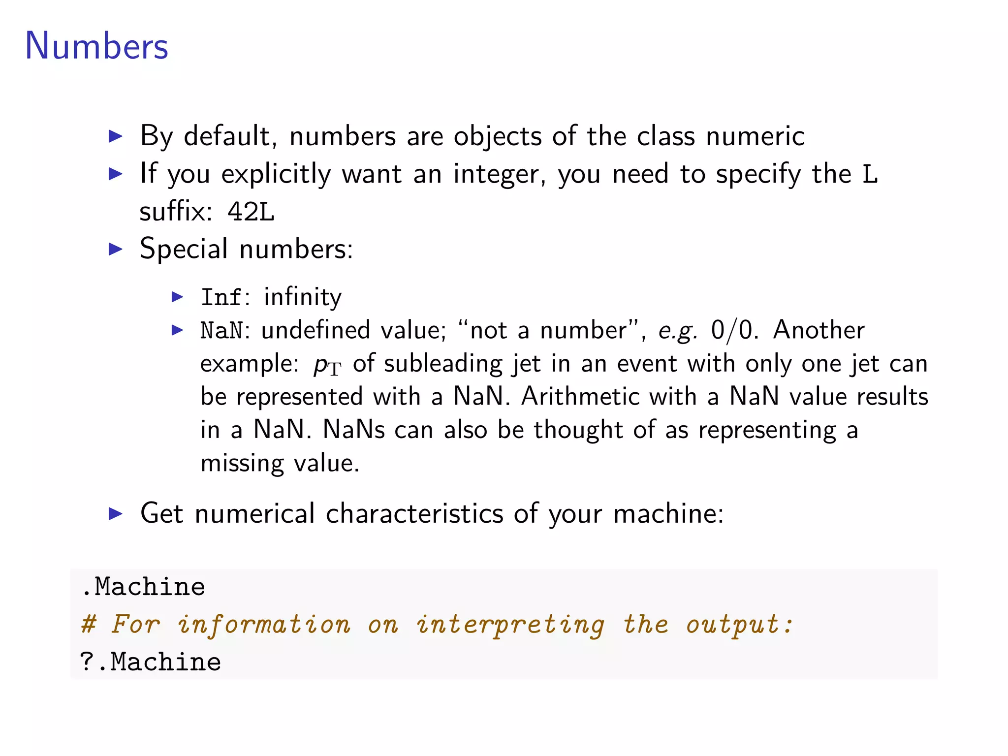 Numbers
By default, numbers are objects of the class numeric
If you explicitly want an integer, you need to specify the L
suﬃx: 42L
Special numbers:
Inf: inﬁnity
NaN: undeﬁned value; “not a number”, e.g. 0/0. Another
example: pT of subleading jet in an event with only one jet can
be represented with a NaN. Arithmetic with a NaN value results
in a NaN. NaNs can also be thought of as representing a
missing value.
Get numerical characteristics of your machine:
.Machine
# For information on interpreting the output:
?.Machine
 