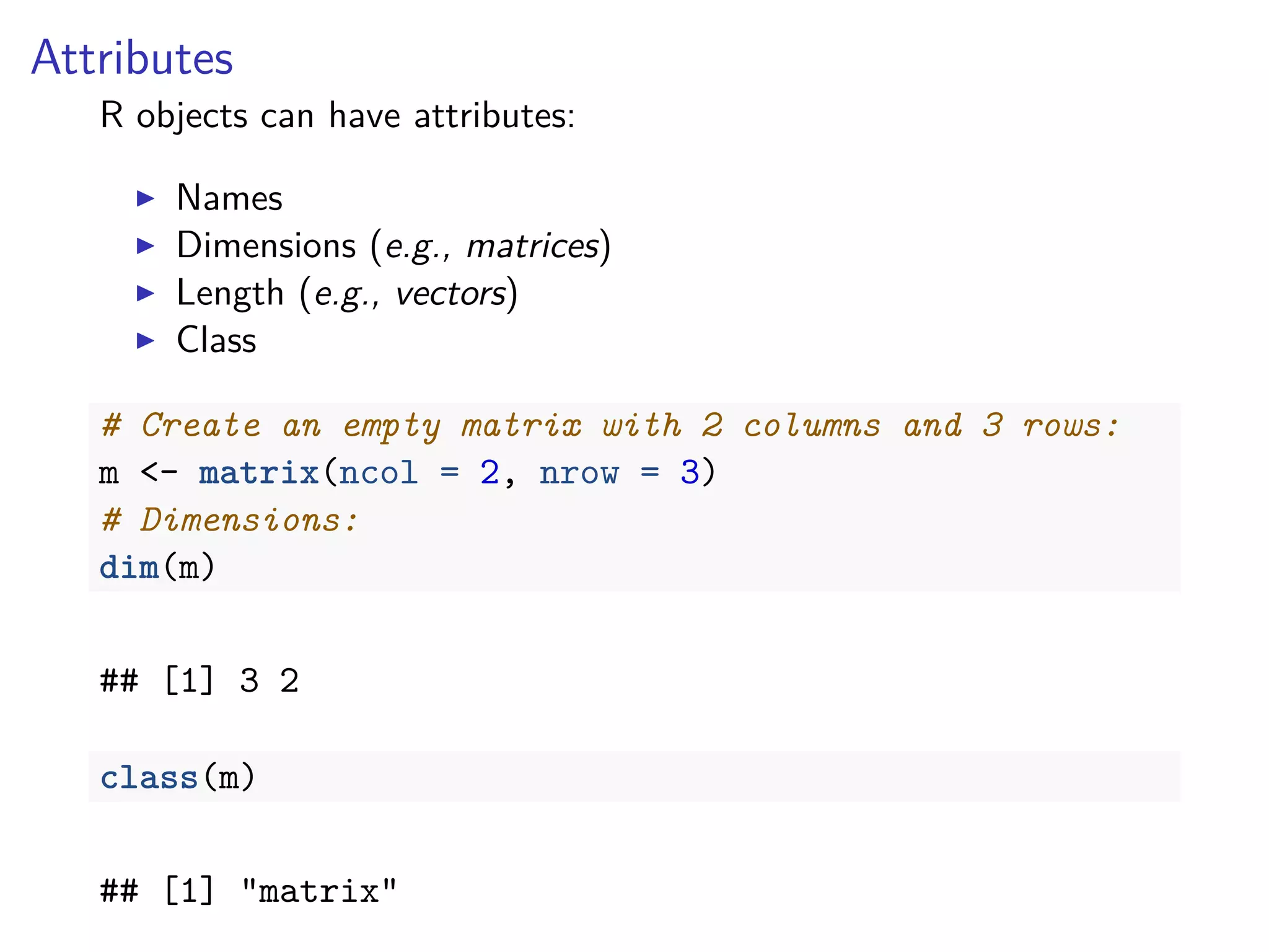 Attributes
R objects can have attributes:
Names
Dimensions (e.g., matrices)
Length (e.g., vectors)
Class
# Create an empty matrix with 2 columns and 3 rows:
m <- matrix(ncol = 2, nrow = 3)
# Dimensions:
dim(m)
## [1] 3 2
class(m)
## [1] "matrix"
 
