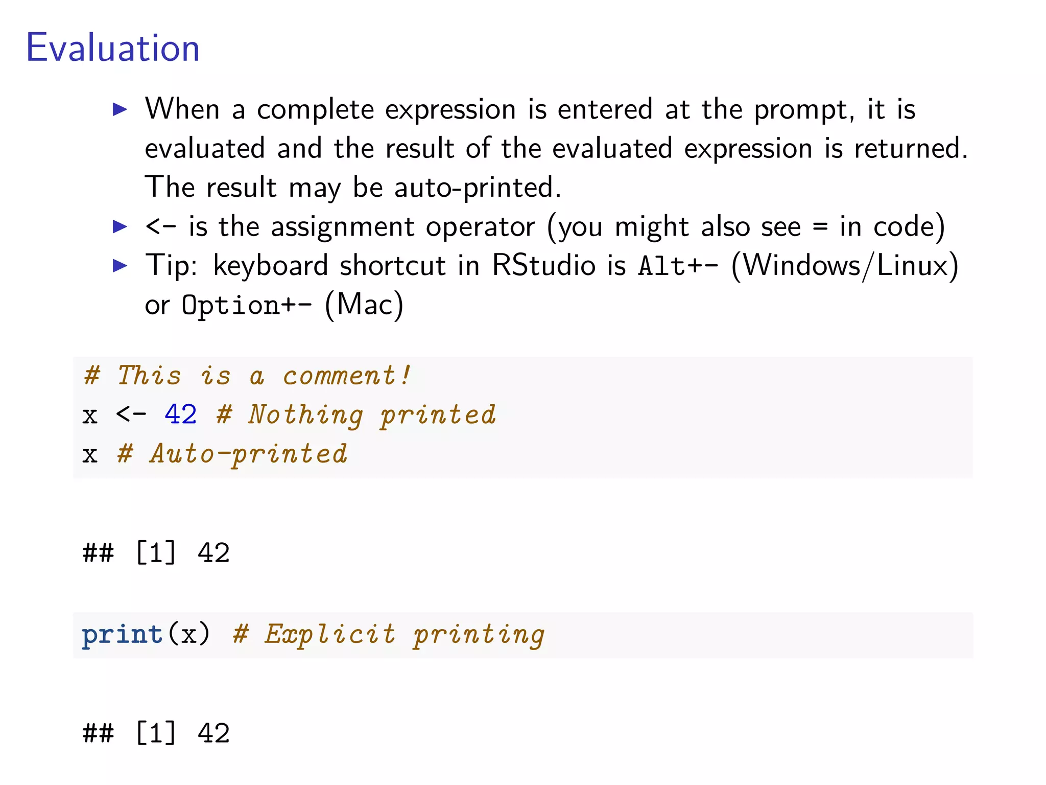 Evaluation
When a complete expression is entered at the prompt, it is
evaluated and the result of the evaluated expression is returned.
The result may be auto-printed.
<- is the assignment operator (you might also see = in code)
Tip: keyboard shortcut in RStudio is Alt+- (Windows/Linux)
or Option+- (Mac)
# This is a comment!
x <- 42 # Nothing printed
x # Auto-printed
## [1] 42
print(x) # Explicit printing
## [1] 42
 