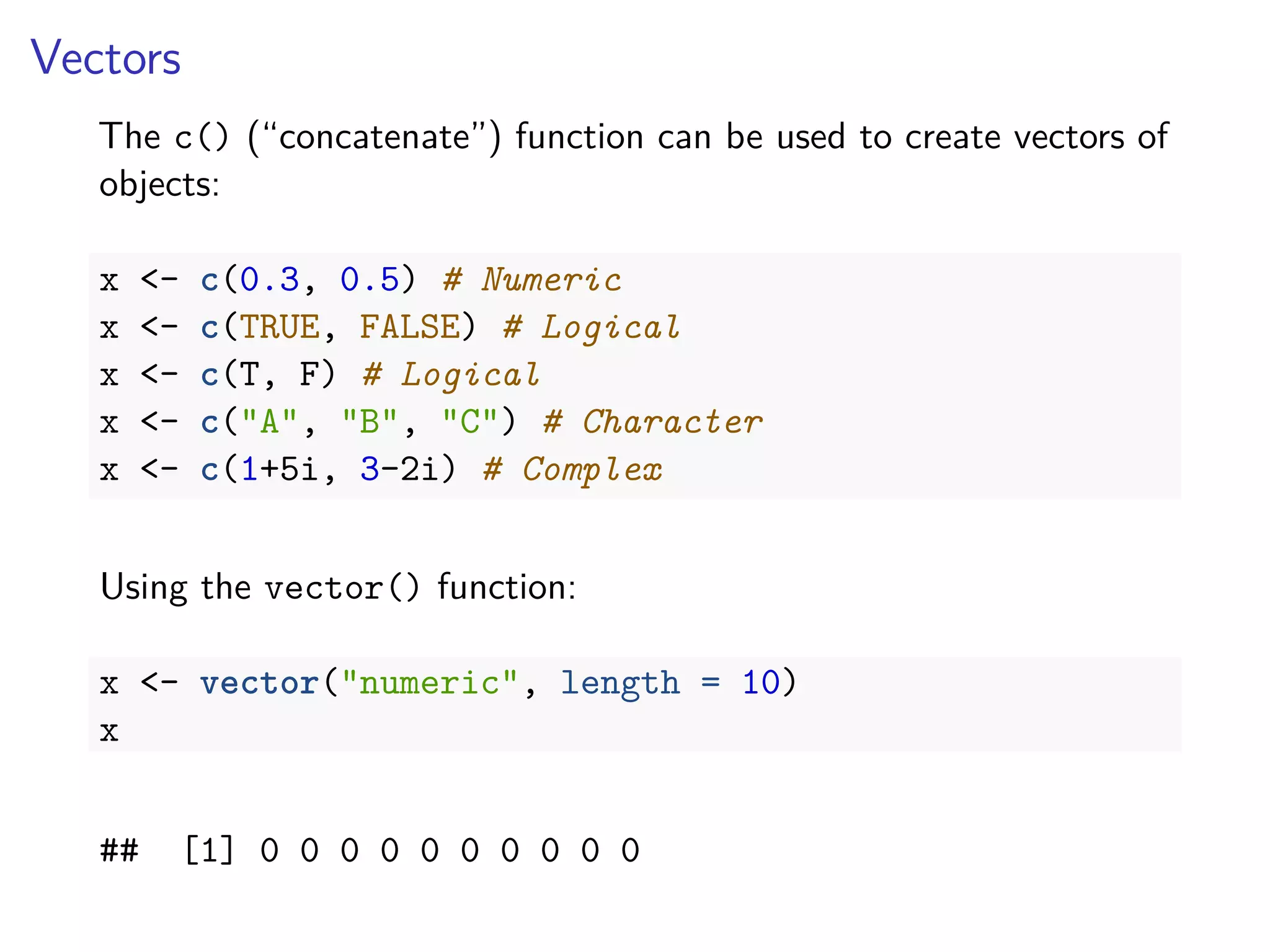 Vectors
The c() (“concatenate”) function can be used to create vectors of
objects:
x <- c(0.3, 0.5) # Numeric
x <- c(TRUE, FALSE) # Logical
x <- c(T, F) # Logical
x <- c("A", "B", "C") # Character
x <- c(1+5i, 3-2i) # Complex
Using the vector() function:
x <- vector("numeric", length = 10)
x
## [1] 0 0 0 0 0 0 0 0 0 0
 