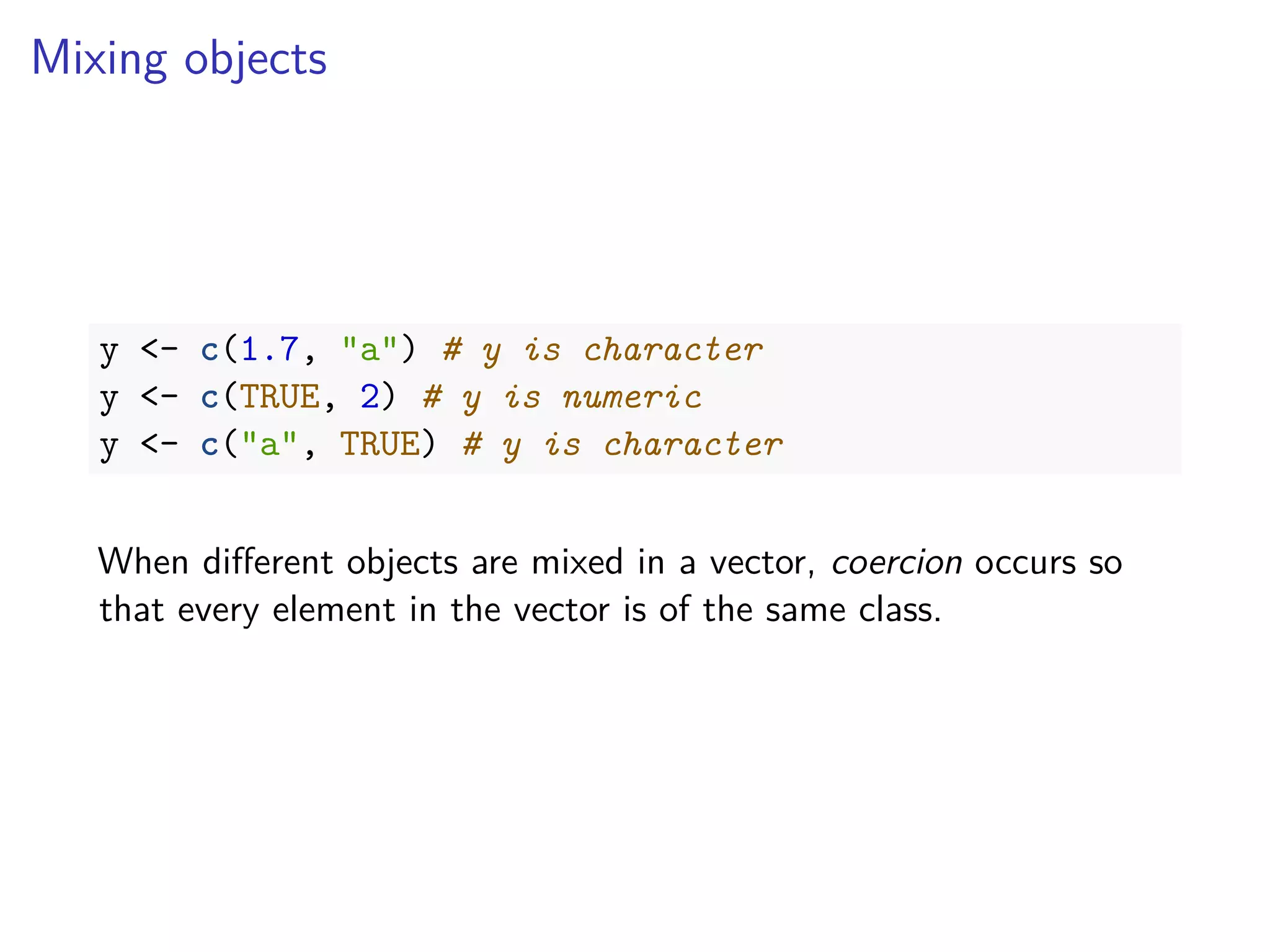Mixing objects
y <- c(1.7, "a") # y is character
y <- c(TRUE, 2) # y is numeric
y <- c("a", TRUE) # y is character
When diﬀerent objects are mixed in a vector, coercion occurs so
that every element in the vector is of the same class.
 