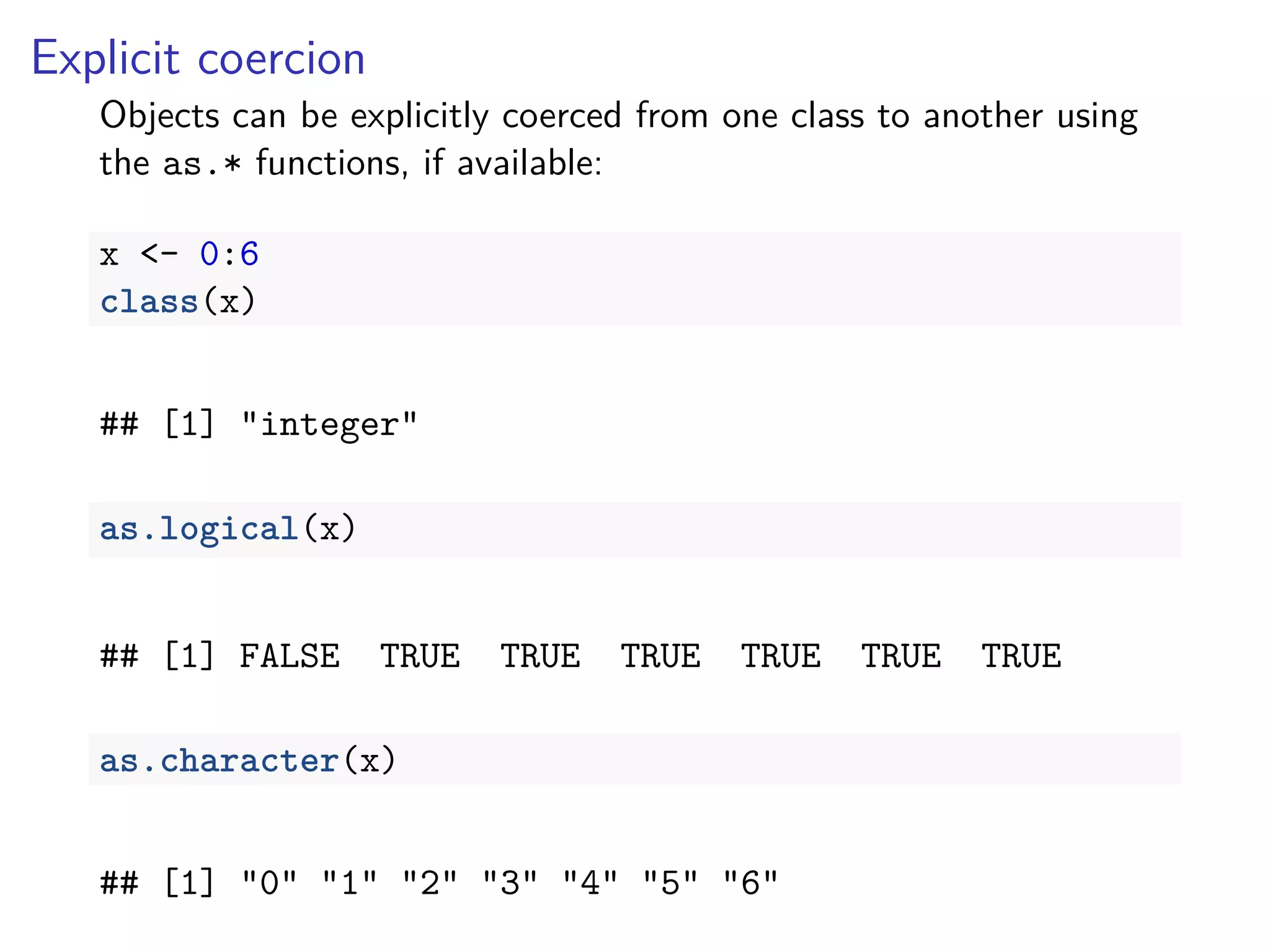 Explicit coercion
Objects can be explicitly coerced from one class to another using
the as.* functions, if available:
x <- 0:6
class(x)
## [1] "integer"
as.logical(x)
## [1] FALSE TRUE TRUE TRUE TRUE TRUE TRUE
as.character(x)
## [1] "0" "1" "2" "3" "4" "5" "6"
 