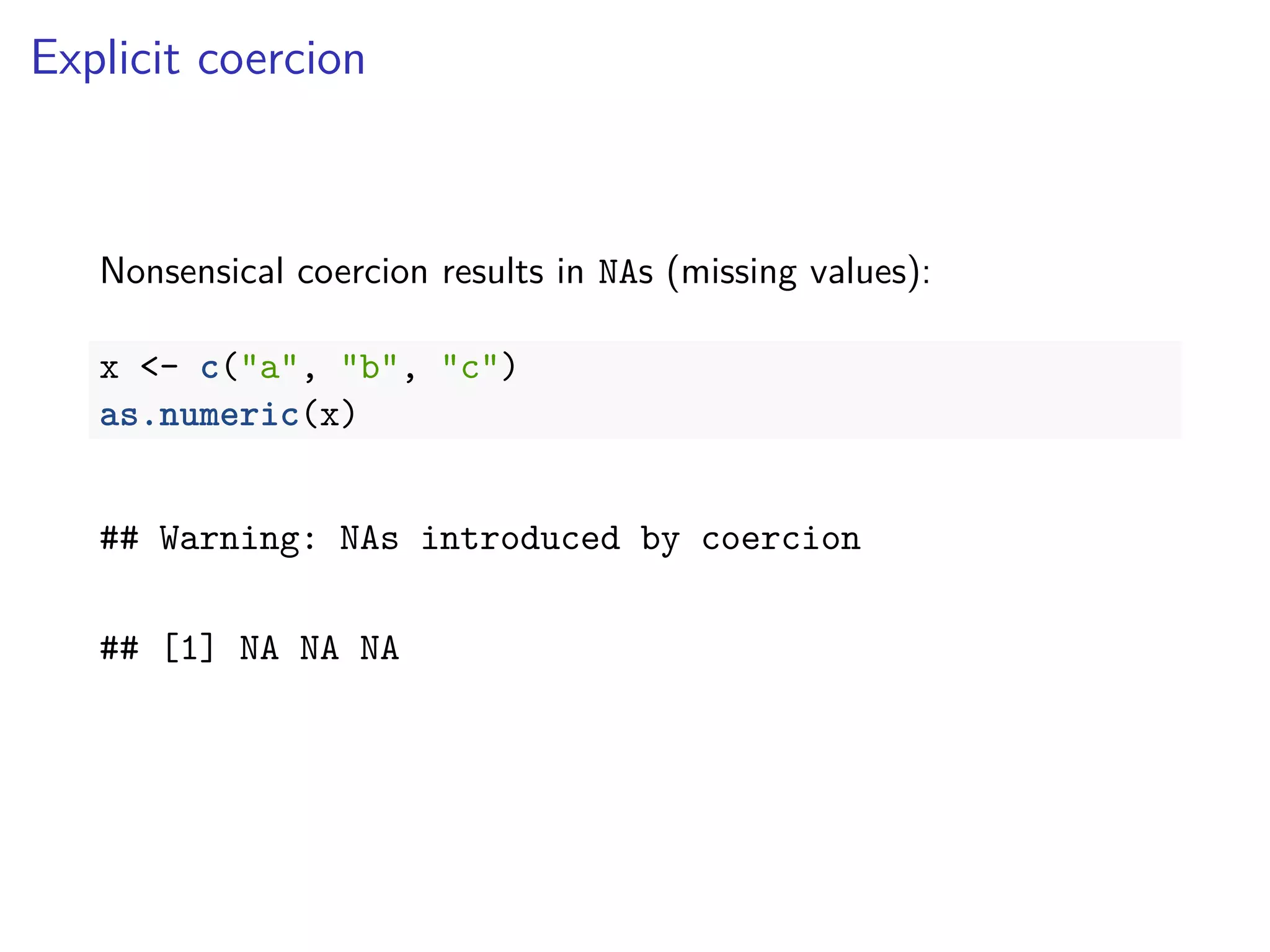 Explicit coercion
Nonsensical coercion results in NAs (missing values):
x <- c("a", "b", "c")
as.numeric(x)
## Warning: NAs introduced by coercion
## [1] NA NA NA
 