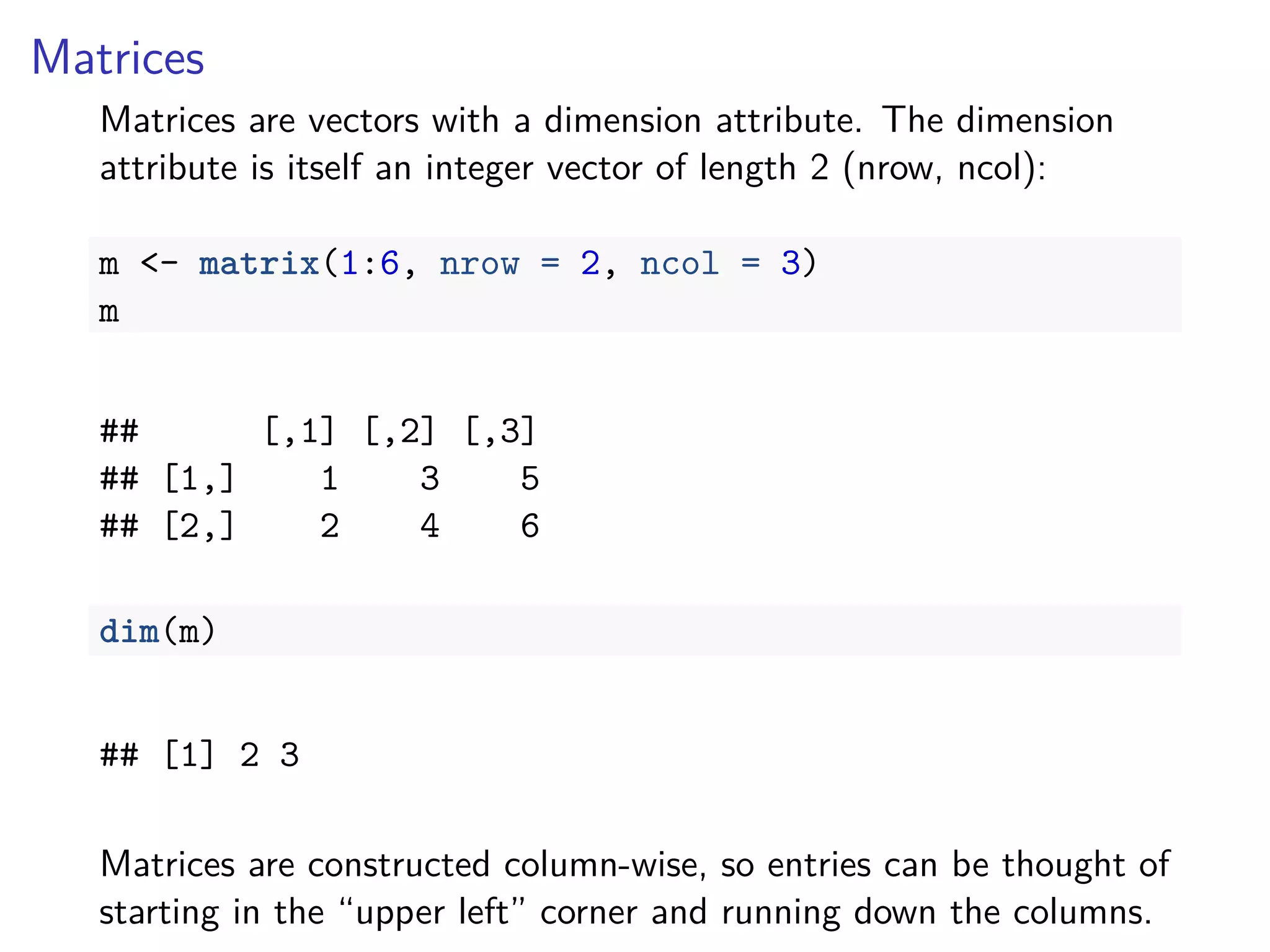 Matrices
Matrices are vectors with a dimension attribute. The dimension
attribute is itself an integer vector of length 2 (nrow, ncol):
m <- matrix(1:6, nrow = 2, ncol = 3)
m
## [,1] [,2] [,3]
## [1,] 1 3 5
## [2,] 2 4 6
dim(m)
## [1] 2 3
Matrices are constructed column-wise, so entries can be thought of
starting in the “upper left” corner and running down the columns.
 