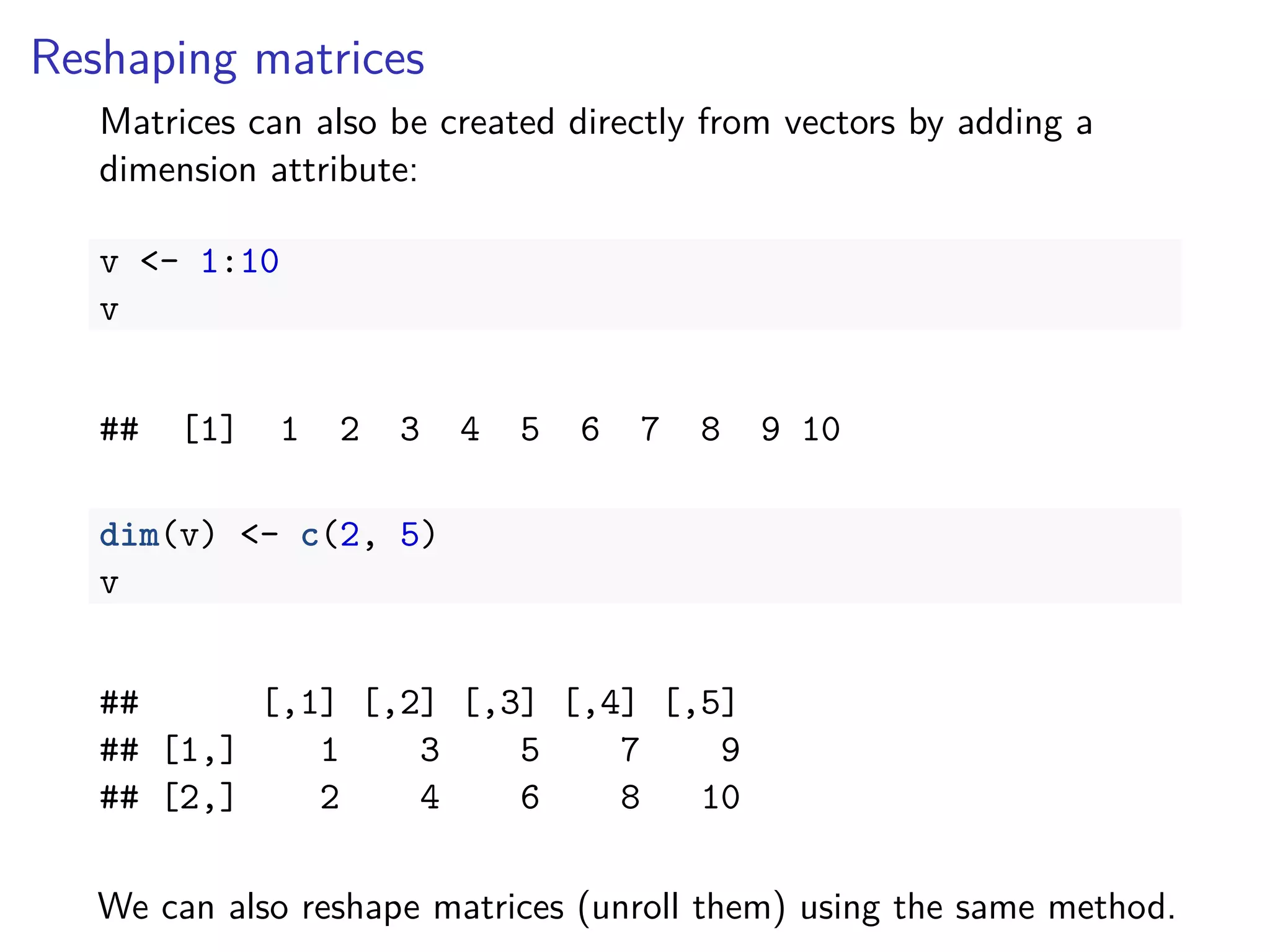 Reshaping matrices
Matrices can also be created directly from vectors by adding a
dimension attribute:
v <- 1:10
v
## [1] 1 2 3 4 5 6 7 8 9 10
dim(v) <- c(2, 5)
v
## [,1] [,2] [,3] [,4] [,5]
## [1,] 1 3 5 7 9
## [2,] 2 4 6 8 10
We can also reshape matrices (unroll them) using the same method.
 