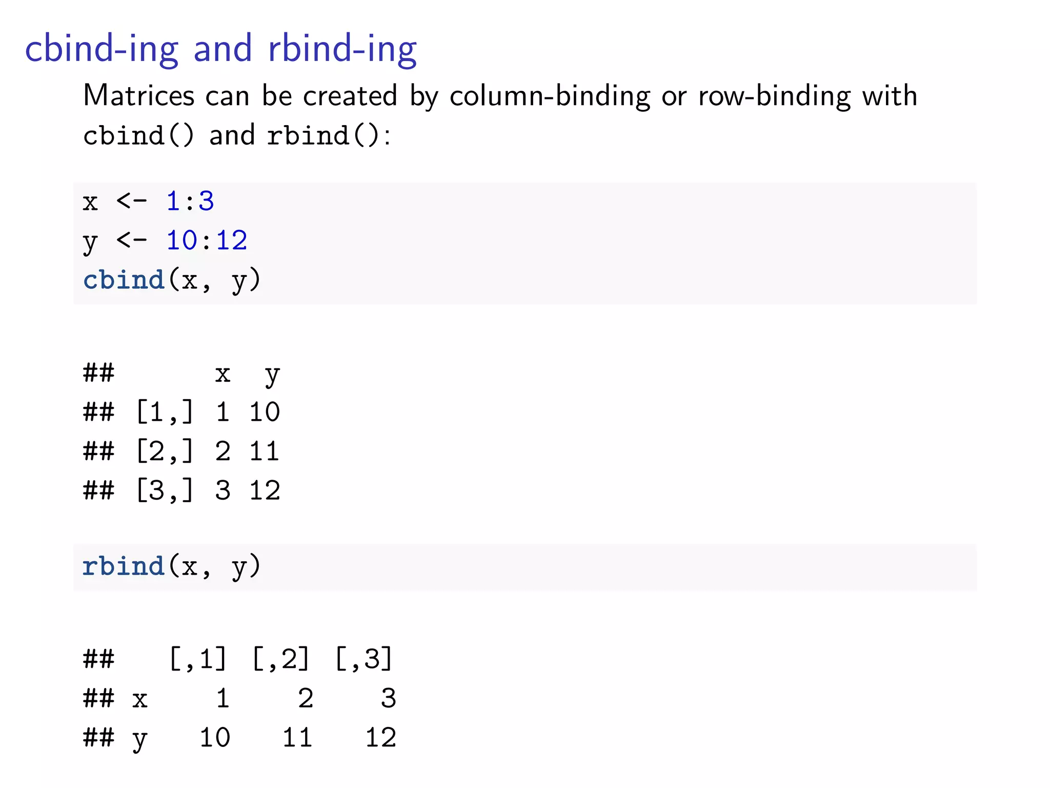 cbind-ing and rbind-ing
Matrices can be created by column-binding or row-binding with
cbind() and rbind():
x <- 1:3
y <- 10:12
cbind(x, y)
## x y
## [1,] 1 10
## [2,] 2 11
## [3,] 3 12
rbind(x, y)
## [,1] [,2] [,3]
## x 1 2 3
## y 10 11 12
 