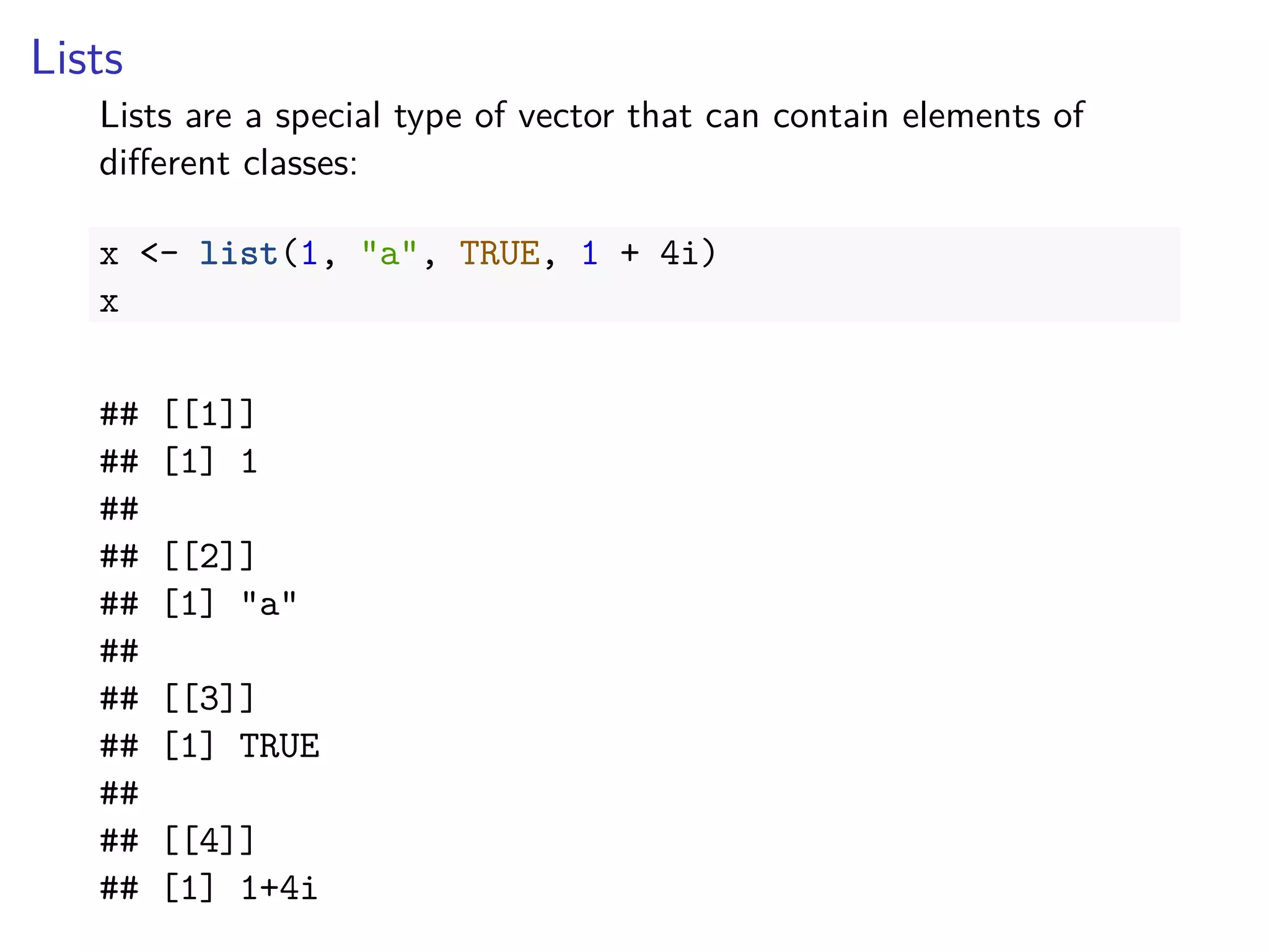 Lists
Lists are a special type of vector that can contain elements of
diﬀerent classes:
x <- list(1, "a", TRUE, 1 + 4i)
x
## [[1]]
## [1] 1
##
## [[2]]
## [1] "a"
##
## [[3]]
## [1] TRUE
##
## [[4]]
## [1] 1+4i
 