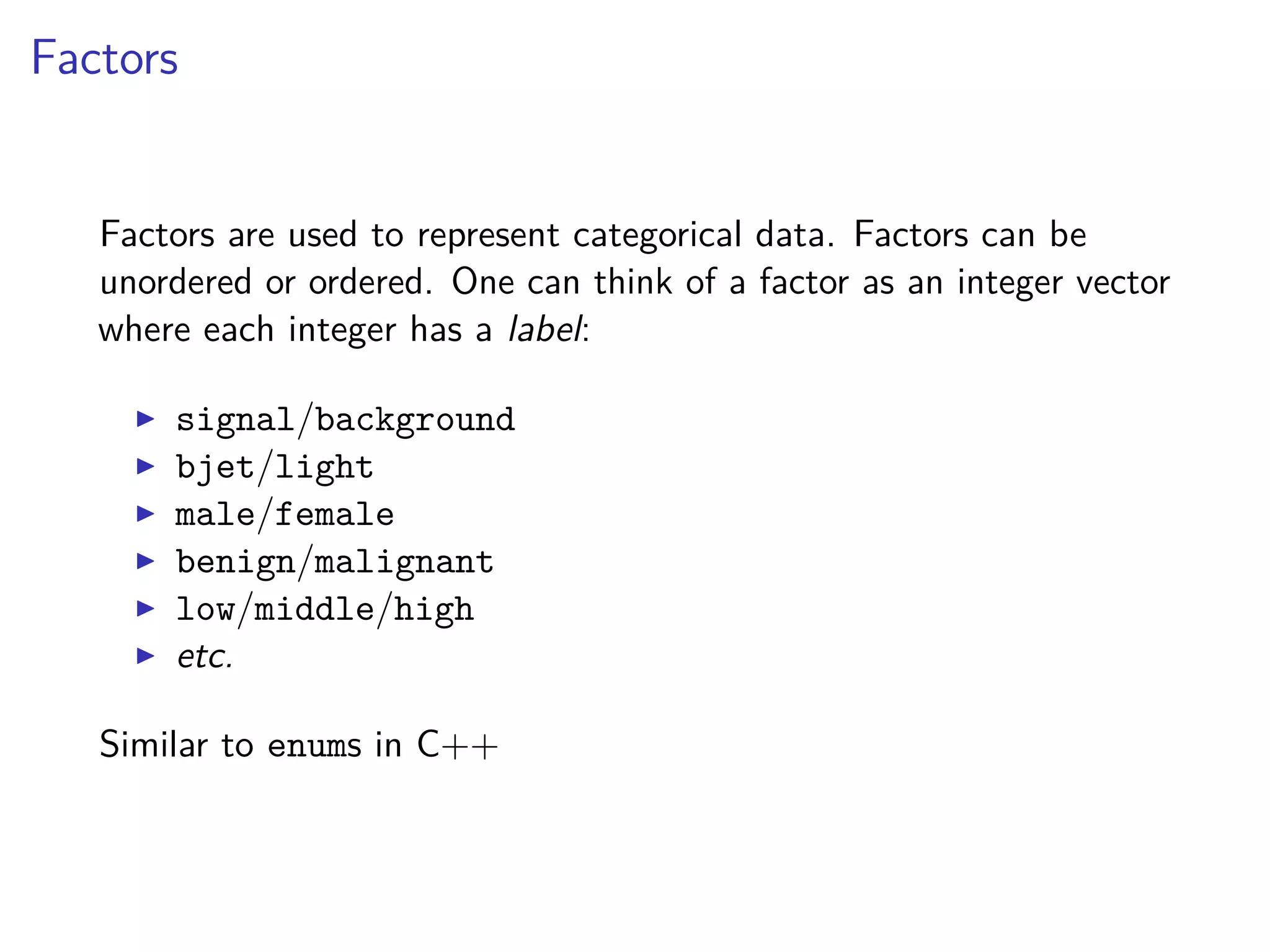 Factors
Factors are used to represent categorical data. Factors can be
unordered or ordered. One can think of a factor as an integer vector
where each integer has a label:
signal/background
bjet/light
male/female
benign/malignant
low/middle/high
etc.
Similar to enums in C++
 